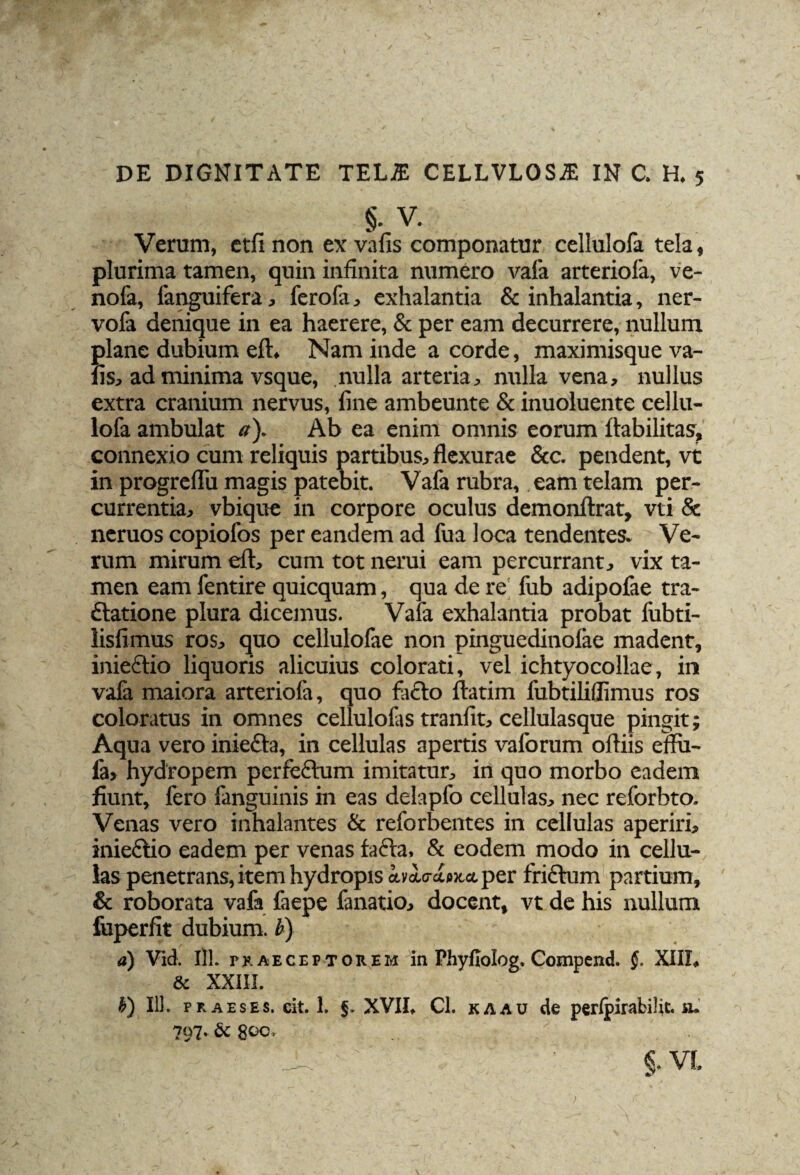 §. V. Verum, etfinon ex vafis componatur cellulofa tela, plurima tamen, quin infinita numero vafa arteriola, ve- nofa, fanguifera, ferofa, exhalantia & inhalantia, ner- vofa denique in ea haerere, & per eam decurrere, nullum plane dubium eft. Nam inde a corde, maximisque va¬ fis, ad minima vsque, nulla arteria, nulla vena, nullus extra cranium nervus, fine ambeunte & inuoluente cellu¬ lofa ambulat a). Ab ea enim omnis eorum ftabilitas, connexio cum reliquis partibus, flexurae &c. pendent, vt in progreflii magis patebit. Vafa rubra, eam telam per¬ currentia, vbique in corpore oculus demonftrat, vti & neruos copiofos per eandem ad fua loca tendentes. Ve¬ rum mirum eft, cum tot nerui eam percurrant, vix ta¬ men eam fentire quicquam, qua de re fub adipofae tra¬ ctatione plura dicemus. Vafa exhalantia probat iiibti- lisfimus ros, quo cellulofae non pinguedinolae madent, iniectio liquoris alicuius colorati, vel ichtyocollae, in vafa maiora arteriola, quo facto ftatim fubtiliflimus ros coloratus in omnes cellulofas tranfit, cellulasque pingit; Aqua vero inieCta, in cellulas apertis vaforum oftiis emi- fa» hydropem perfeCtum imitatur, in quo morbo eadem fiunt, fero fanguinis in eas delapfo cellulas, nec reforbto. Venas vero inhalantes & reforbentes in cellulas aperiri, iniectio eadem per venas tacta, & eodem modo in cellu¬ las penetrans, item hydropis avol(T£ti»cc(. per friCtum partium, & roborata vafa faepe fanatio, docent, vt de his nullum foperfit dubium, b) a) Vid. 111. praeceptorem in Phyfiolog. Compend. §. XIII, 8i XXIII. V) 111. pr aeses. eit. 1. f. XVII, Cl. kaau de perlpirabilit.u. 797. & geo, ..  .