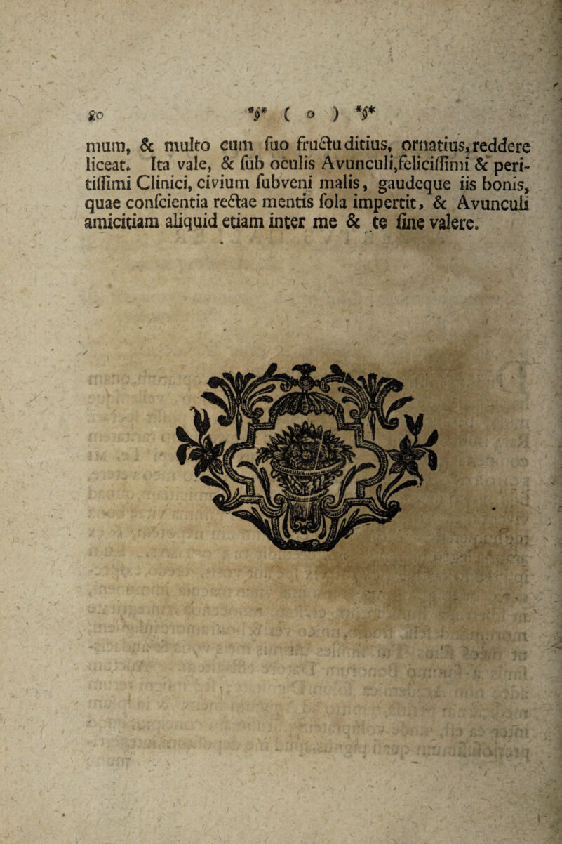 r ■ \ f V « /v V» - «tV - 1 J '*« ' ' «,•■•• •, :T » r . f' ^ x ’’**'*. . * ^ r r  v . V' v go T ( ° ) *$* I nium, & multo cum fuo fructu ditius, ornatius, reddere liceat. Ita vale, & fub oculis Avunculi,felicidimi & peri- tilUmi Clinici, civium fubveni malis, gaudcque iis bonis, quae confcientia reftae mentis fola impertit, & Avunculi amicitiam aliquid etiam inter me & te ime valere.