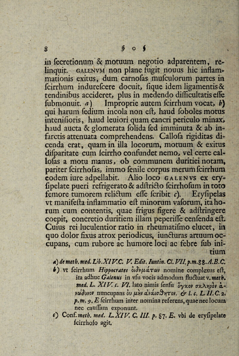 V in fecretionum & motuum negotio adparentem, re¬ linquit. galenvm non plane fugit nouus hic inflam¬ mationis exitus, dum carnofas mufculorum partes in fcirrhum indurefcere docuit, fique idem ligamentis & tendinibus accideret, plus in medendo difficultatis effe fubmonuit. a) Improprie autem fcirrhum vocat, b) qui harum fedium incola non eft, haud foboles motus intenifioris, haud leuiori quam cancri periculo minax, haud aucta & glomerata folida fed imminuta & ab in¬ farctis attenuata comprehendens. Callofa rigiditas di¬ cenda erat, quam in illa locorum, motuum & exitus difparitate cum Icirrho confundet nemo, vel certe cal- lofas a motu manus, ob communem duritiei notam, pariter fcirrhofas, immo fenile corpus merum fcirrhum eodem iure adpellabit. Alio loco galenvs ex ery- fipelate pueri refrigerato & adftrifto fcirrhofum in toto femore tumorem reliftum effe fcribit c). Eryfipelas vt manifefta inflammatio eft minorum vafbrum, ita ho¬ rum cum contentis, quae frigus figere & adflringere coepit, concretio duritiem illam peperifle cenfenda eft. Cuius rei luculentior ratio in rheumatifmo elucet, in quo dolor fixus atrox periodicus, iunfluras artuum oc¬ cupans, cum rubore ac humore loci ac febre fub ini- 1  tium a) dtmeth.med.Vl.XIV.C. V. Edit, luntin. Cl. VlI.p.m.%%.A.B.C. b) vt fcirrhum Hippocrates oi^Yuirav nomine complexus eft, ita adhuc Gaienus in vfu vocis admodum fluctuat v. mcth. med. L. Xl V. c. VI. lato nimis leniit syxov vyJKypov i- ra%rot nuncupans ou fittv dvcuaBriTov. & l. c. L. II. C. 2. p.m.p.E fcirrhum inter nomina referens, quae nec locum nec caudam exponunt. 0 Conf'.meth. med. L.XIV, C. III. p. §7. E. vbi de eryfipelate Icirrholo agit.