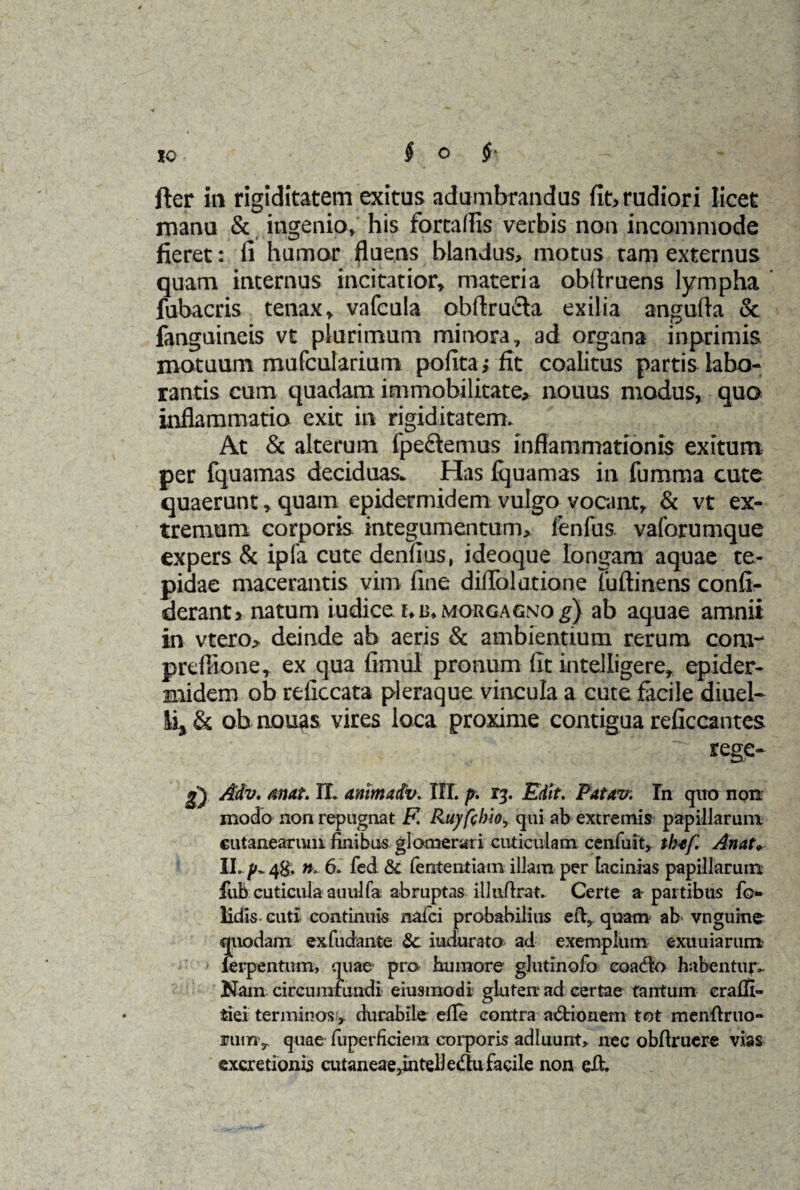 fter in rigiditatem exitus adumbrandus fit, rudiori licet manu & ingenio» his farta (Iis verbis non incommode fieret: fi humor fluens blandus, motus tam externus quam internus incitatior» materia obflruens lympha ' fubacris tenax» vafcula obftrufta exilia angufla & fanguineis vt plurimum minora» ad organa inprimis motuum mufcularium pofita; fit coalitus partis labo¬ rantis cum quadam immobilitate, nouus modus, quo inflammatio exit in rigiditatem. At & alterum fpe&emus inflammationis exitum per fquamas deciduas. Has fquamas in fumma cute quaerunt»quam epidermidem vulgo vocant, & vt ex¬ tremum corporis integumentum, fenfus vaforumque expers & ipla cute denfius, ideoque longam aquae te¬ pidae macerantis vim fine diflblatione fuftinens confi- derant> natum iudice morgagno i) ab aquae amnii in vtero, deinde ab aeris & ambientium rerum coni- prefiione, ex qua fimul pronum fit intelligere» epider¬ midem ob reficcata pleraque vincula a cute facile diuel- & ob nouas vires loca proxime contigua reficcantes 7 rege- Adv. atutt. IL ammadv. III. p. 13. Edit. Fatav. Tn quo non modo non repugnat F. Ruy[cbioy qui ab extremis papillarum cutanearum finibus glomerari cuticulam cenfuit, tb*[ An at» II. /'- 48. n. 6. fed & lentendam illam per Lacinias papillarum fub cuticula auulfa abruptas illufirat. Certe a-partibus fo- lidls cuti continuis nafci probabilius quam ab* vnguine quodam exfudante &c indurata ad exemplum exuuiarum lerpentum, quae pro humore glutlnofo coacto habentur- Nam circumfundi eiusmodi gluten ad certae tantum craffi- fciei terminos, durabile efie contra adrionem tot menfiruo- ruinv qnae fuperficiera corporis adluunt, nec obftrucre vias excretionis cutaneae,intelJedufacile non eil.