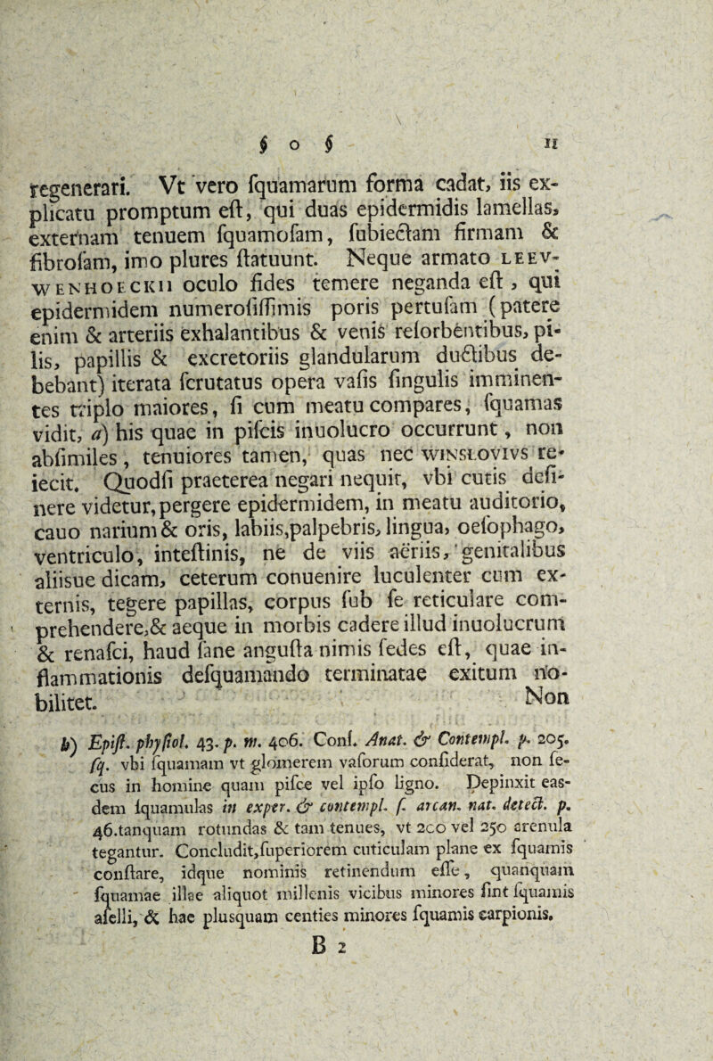 ,, , ; • \ regenerari. Vt vero fquamarum forma cadat, iis ex¬ plicatu promptum eft, qui duas epidermidis lamellas, externam tenuem fquamofam, fubiectam firmam & fibroiam, imo plures ftatuunt. Neque armato leev- wenhoecku oculo fides temere neganda eft , qui epidermidem numerofiffimis poris pertufam (patere enim & arteriis exhalantibus & venis relorbentibus, pi* lis, papillis & excretoriis glandularum duftibus de¬ bebant) iterata fcrutatus opera vafis lingulis imminen¬ tes triplo maiores, fi cum meatu compares, fquamas vidit, a) his quae in pileis inuolucro occurrunt, non abfimiles , tenuiores tamen, quas nec winsiovivs^ re- iecit. Quodfi praeterea negari nequit, vbi cutis deli¬ nere videtur, pergere epidermidem, in meatu auditorio, cauo narium & oris, labiis,palpebris, lingua, oefophago, ventriculo, inteftinis, ne de viis aeriis,'genitalibus aliisue dicam, ceterum conuenire luculenter cum ex¬ ternis, tegere papillas, corpus fub fe reticulare com- prehendere,& aeque in morbis cadere illud inuolucrum & renafei, haud lane angufta nimis ledes eft, quae in¬ flammationis defquamando terminatae exitum no¬ bilitet. Non h) Epift. phy fio!. 43. p. w. 406. Coni* An at. & Cov.tmpL p. 205. fq. vbi fquamam vt glomerem vaforum conhderat, non fe- cus in homine quam pifce vel ipfo ligno. Depinxit eas¬ dem lqnamulas in exptr. & contewpL f are an. nat. detecl. p. 46.tanquam rotundas & tam tenues, vt 200 vel 250 arenula tegantur. Concludit/uperiorem cuticulam plane ex fquamis conflare, idque nominis retinendum effe, quanquam - fquamae illae aliquot millenis vicibus minores fint fquamis afelli* & hae plusquam centies minores fquamis earpionis. B 2