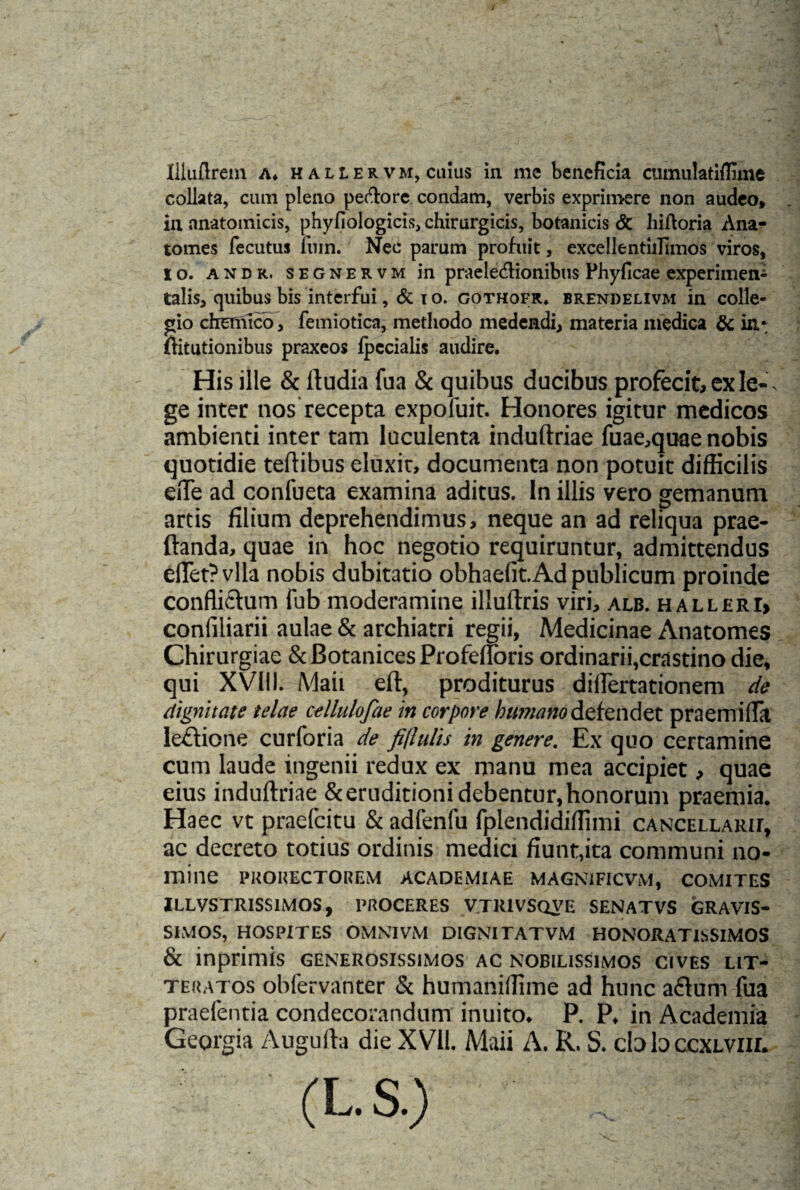 collata, cum pleno peftore condam, verbis exprimere non audeo, in anatomicis, phyfiologicis, chirurgicis, botanicis & hiftoria Ana- tomes fecutus fuin. Nec parum profuit, excellenthrimos viros, io. andr. segnervm in praele&ionibns Phyficae experimen- talis, quibus bis interfui, & t o. gothofr. brendelivm in colle¬ gio chemico, femiotica, methodo medendi, materia medica & in*, flitutionibus praxeos fpecialis audire. His ille & ltudia fua & quibus ducibus profecit, ex Ie-, ge inter nos recepta expofuit. Honores igitur medicos ambienti inter tam luculenta induftriae fuae,quae nobis quotidie teflibus eluxit, documenta non potuit difficilis effe ad conlueta examina aditus. In illis vero gemanum artis filium deprehendimus, neque an ad reliqua prae- ftanda, quae in hoc negotio requiruntur, admittendus effet?vlla nobis dubitatio obhaefit. Ad publicum proinde conflictum fub moderamine illuftris viri, alb. halleri, confiliarii aulae & archiatri regii, Medicinae Anatomes Chirurgiae & Botanices Profefloris ordinarii,crastino die, qui XVIII. Maii eft, proditurus diflertationem de dignitate telae cellulofae in corpore humano defendet praemifla lectione curforia de fitlulis in genere. Ex quo certamine cum laude ingenii redux ex manu mea accipiet, quae eius induftriae & eruditioni debentur, honorum praemia. Haec vt praefcitu & adfenfu fplendidiflimi cancellaro, ac decreto totius ordinis medici fiunt,ita communi no¬ mine PKOHECTOREM ACADEMIAE MAGNIFICVM, COMITES ILLVSTRISS1MOS, PROCERES VTR1VSQVE SENATVS GRAVIS¬ SIMOS, HOSPITES OMNIVM DIGNITATVM HONORATISSIMOS & inprimis generosissimos ac nobilissimos cives lit¬ teratos obfervanter & humaniffime ad hunc a£tum fua praefentia condecorandum inuito. P. P, in Academia Georgia Augufta die XVII. Maii A. R. S. cb lo ccxlviil