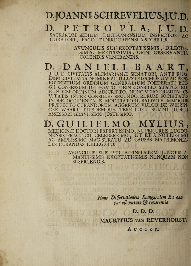 D.JOANNI SCHREVELIUS.J.U.D. D. PETRO P L A, I. U. D. SACRARUM AEDIUM LUGDUNENSIUM INSPECTORI AC CURATORI, PAGO LE1DERDORPENSI A SECRETIS. AVUNCULIS SUIS EXOPTATISSIMIS , DILECTIS- SIMIS, MERITISSIMIS, OMNI OBSERVANTIA COLENDIS VENERANDIS. D. DANIELI BAART, J. U. D. CIVITATIS ALCMARIANAE SENATORI, ANTE EJUS¬ DEM CIVITATIS NOMINE AD 1LLUSTRISSIMORUM AC PRAE¬ POTENTIUM ORDINUM GENERALIUM FOEDERATI BEL¬ GII CONSESSUM DELEGATO. DEIN CONSILIO STATUS EO¬ RUNDEM ORDINUM ADSCRIPTO. NUNC VERO EJUSDEM CI¬ VITATIS INTER CONSULES SECUNDO, RERUM SOCIETATIS INDIAE OCCIDENTALIS MODERATORI, BAL1VO SUMMOQUE PR/EFECTO CURANDORUM AGGERUM VULGO DE WIERIN- GER WAART EJUSDEMQUE TERRITORII SUMMI JUDICII ASSESSORI GRAVISSIMO JUSTISSIMO. D. GUILIELMO MYLIUS, MEDICINAE DOCTORI EXPERTISSIMO,NUPER URBIS LUGDU¬ NENSIS PRACT1CO CELEBERRIMO, UT ET A NOBILISSIMO AC AMPLISSIMO MAGISTRATU AD CAUSAS MATRIMONIA¬ LES CURANDAS DELEGATO. AVUNCULIS SUIS PER AFFINITATEM JUNCTIS A- MANTISSIMIS EXOPTATISSIMIS NUNQUAM NON SUSPICIENDIS. Hanc Dijfertationem Inaugurakm Ea qua par eft pietate & reverentia D. D. D. MAURITIUS van REVERHORST. Auctor.