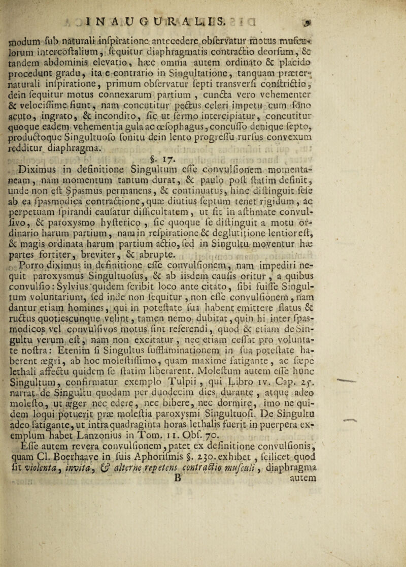niodam fub naturali infpirationc antecedere obfemtur motus mufcu» Jorum intercoffalium, (equitur diaphragmatis contrario deorfum, 8c tandem abdominis elevatio , hcec omnia autem ordinato Sc placido procedunt gradu, ita e contrario in Singultatione, tanquam praeter» naturali infpirationc, primum obfervatur fepti transverfi cqnftriftio 5 dein lequitur motus connexarum partium , cun<5ta vero vehementer & velocifiime fiunt, nam concutitur pedtus celeri impetu cum fano acuto, ingrato, & incondito, fic ut fermo intercipiatur, concutitur quoque eadem vehementia gula ac oefophagus,concufib denique fepto, produdtoque Singultuofo fonitu dein lento progrefiu rurfus convexum redditur diaphragma. §• 17- Diximus in definitione Singultum efie convulfionem momenta» neam, nam momentum tantum durat, paulo pofl flatim definit, unde non ett Spasmus permanens, 5c continuatus, hinc diftinguit fefe ab ea fipasmodica contra£tione,quas diutius feptum tenet rigidum, ac perpetuam fpirandi caufatur difficultatem , ut fit in afthmate convui- fivo, Sc paroxysmo hyfterico , fic quoque fe diftinguit a motu or¬ dinario harum partium, nam in refpiratione & deglutitione lentioreft, & magis ordinata harum partium a£tio,fed in Singultu moventur has partes fortiter, breviter, Sc abrupte. Porro diximus in definitione efie convulfionem, nam impediri ne¬ quit paroxysmus Singultuofus, Sc ab iisdem caufis oritur, a quibus convulfio: Sylvius'quidem fcribit loco ante citato, fibi fuifie Singul¬ tum voluntarium, fed inde non fequitur , non efie convulfionem , nam dantur etiam homines, qui in poteftate fu a habent emittere flatus Sc ru£lus quotiescunque velint, tamen nemo dubitat,quin hi inter fpas- modicos vel convulfivos motus fint referendi, quod & etiam de Sin¬ gultu verum eil, nam non excitatur, ncc etiam cefiat pro volunta¬ te noftra: Etenim fi Singultus fufflaminationem in fua pote (late ha¬ berent regri, ab hoc moleftifiimo, quam maxime fatigante , ac faspe lethali affectu quidem fe itat i m liberarent. Moleflum autem efie hunc Singultum, confirmatur exemplo Tulpii , qui Libro iv. Cap. Zf. narrat de Singultu quodam per duodecim dies durante , atque adeo molefio, ut arger nec edere, nec bibere, nec dormire, imo ne qui¬ dem loqui potuerit prae moleftia paroxysmi Singultuofi. De Singultu adeo fatigante, ut intra quadraginta horas lethalis fuerit in puerpera ex¬ emplum habet Lanzonius in Tom. 11. Obf. 70. Efie autem revera convulfionem,patet ex definitione convulfionis, quam Cl. Boerhaave in fuis Aphorifmis §. 230.exhibet , fcilicet quod fit violenta ^ invita, & alterne repetens contraftio mufculi, diaphragma B 4 autem
