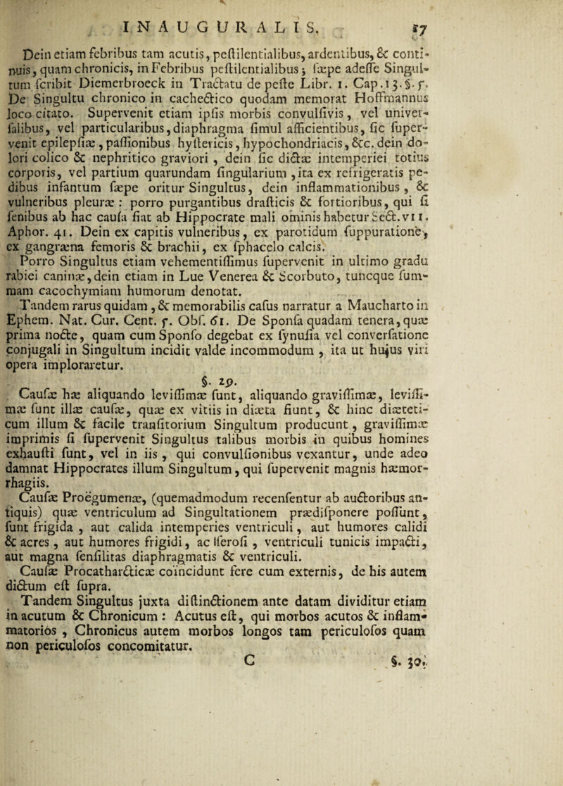 • ^ ** INAUGURALIS, .'7 Deinetiam febribus tam acutis, peftilentialibus,ardentibus, St conti» nuis, quam chronicis, inFebribus peftilentialibus j fxpe adeffe Singul» tum fcribit Diemerbroeck in Tractatu de pede Libr. i. Cap.iJ.§. f» De Singultu chronico in cacheStico quodam memorat HofFmannus joco citato. Supervenit etiam ipfis morbis convulfivis, vel univer- ialibus, vel particularibus,diaphragma fimul afficientibus, fic fuper- venit epilepfix, paffionibus hyIlei icis, hypochondriacis, Stc. dein do» lori colico St nephritico graviori , dein fic di£lx intemperiei totius corporis, vel partium quarundam fingularium ,ita ex refrigeratis pe¬ dibus infantum fxpe oritur Singultus, dein inflammationibus, 6t vulneribus pleura:: porro purgantibus drafticis & fortioribus, qui fi fenibus ab hac caufa fiat ab Hippocrate mali ominis habetur Se&.vi i. Aphor. 41. Dein ex capitis vulneribus, ex parotidum fuppuratione^ cx gangrxna femoris St brachii, ex fphacelo calcis. Porro Singultus etiam vehementiffimus fupervenit in ultimo gradu rabiei canina,dein etiam in Lue Venerea £c Scorbuto, tuncque funi* mam cacochymiam humorum denotat. Tandem rarus quidam , 6t memorabilis cafus narratur a Maucharto in Ephem. Nat. Cur. Cent. f. Obf. 61. De Sponfa quadam tenera,qux prima nodte, quam cum Sponfo degebat ex fynuiia vel converfatione conjugali in Singultum incidit valde incommodum , ita ut hujus viri opera imploraretur. Caufx hx aliquando leviffimx funt, aliquando graviffimx, leviffi» mx funt illx caufx, qux ex vitiis in dixta fiunt, hinc dixteti» cum illum 6c facile tranfitorium Singultum producunt, graviffimx imprimis fi fupervenit Singultus talibus morbis in quibus homines exhaufti funt, vel in iis, qui convulfionibus vexantur, unde adeo damnat Hippocrates illum Singultum, qui fupervenit magnis hxmor- rhagiis. Caufx Proegumenx, (quemadmodum recenfentur ab au£toribus an¬ tiquis) qux ventriculum ad Singultationem prxdifponere poflunt, funt frigida , aut calida intemperies ventriculi, aut humores calidi & acres, aut humores frigidi, ac Iferofi , ventriculi tunicis impa&i, aut magna fenfilitas diaphragmatis 8c ventriculi. Caufx Procathar&icx coincidunt fere cum externis, de his autem didhim eft fupra. Tandem Singultus juxta diftin&ionem ante datam dividitur etiam in acutum & Chronicum : Acutus eft, qui morbos acutos & infiam* matorios , Chronicus autem morbos longos tam periculofos quam non periculofos concomitatur. C §.