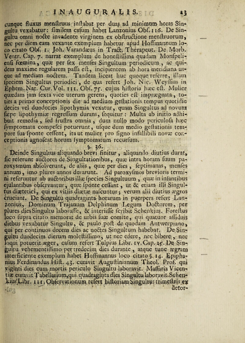 cunque fluxus menftrutis inflabat per dua£ ad minimum horas Sin¬ gultu vexabatur: flmilem cafum habet Lanzonius ObC 11<5. De Sin¬ gultu omni node invadente virginem ex obftrudione menftruorum, nec per diem eam vexante exemplum habetur apud Hoffmannum lo¬ co citato Obf. i. Joh. Varandaeus in Trad. Therapeut. De Morb. Ventr. Cap. 7. narrat exemplum de honefliflima quadam Monfpeli- enfi fcemina, quce per fex menfes Singultum periodicum , ac qui¬ dem maxime regularem pafla eft, incipientem ab hora meridiana us¬ que ad mediam nodem. Tandem liceat huc quoque referre, illam fpeciem Singultus periodici, de qua refert Joh. Nic. Weyffius in Ephem.Nar. Cur.Vol. 111. Obf. 75*. cujus hifloria hiuc efl. Mulier quasdam jam fexta vice uterum gerens, quoties eit impraegnata, to¬ ties a primo conceptionis die ad medium geftationis tempus quotidie decies vel duodecies lipothymia vexatur, quam Singultus ad novum ftepe lipothymke regreflum durans, fequitur : Multa ab initio adhi¬ buit remedia , fed fruftra omnia , dum nullo modo periculofa haec fvmptomata compefci potuerunt, ufque dum medio geflationis tem¬ pore fuafponte ceflent, ita ut mulier pro figno infallibili novae con¬ ceptionis agnafcat horum lymptomatum re cur fu m. i* Deinde Singultus aliquando brevi finitur, aliquando diutius durat, fic referunt audores de Singultationibus, quae intra horam fuum pa¬ roxysmum abfolverunt, de aliis , quae per dies , feptimanas, menfes; annum, imo plures annos durarunt. Ad paroxyfmos brevioris termi¬ ni referuntur ab audoribus illae fpecies Singultuum , quae in infantibus ejulantibus obfervantur, quae fponte ceflant, ut Se etiam illi Singul¬ tus dietetici , qui ex vitiis diretae nafcuntur j verum alii diutius aegros cruciant. De Singultu quadraginta horarum in puprpera refert Lan¬ ionius, Dominum Trajanum Delphinum Legum Dodorem, per plures dies Singultu laborafle, 6c interiifle fcribit Schenkius. Foreftus loco fupra citato memorat de urbis fuae comite, qui quatuor afiiduis diebus vexabatur Singultu, Se paulo poft de quodam Antwerpiano, qui per continuos decem dies ac nodes Singultum habebat. De Sin¬ gultu duodecim dierum moleftiffimo, ut nec edere, nec bibere , nec loqui potuerit aeger, cafum refert Tuipius Libr. iv.Cap.ap. Do Sin¬ gultu vehementiflimo pertredecitu dies durante , atque tunc aegram interficiente exemplum habet Hoffmannus loco citato §. 14. Epipha- nius Ferdinandus FJift. 45. curavit Auguftiuiauum Theol. Prof. qui yiginti dies cum mortis periculo Singultu laboravit. Maflaria Vicen- tice curavit Xabellarium,qui quadraginta dies Singultu laboravit.Schcn- kiusXihr. m , Obfervatioimffi refert hi,floriam Singultus ttimeflris^ cietor-