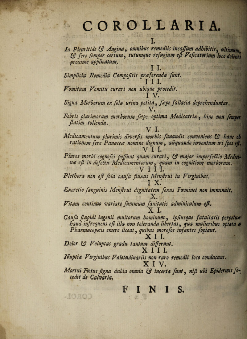 i. In Pleuritide & Angina, omnibus remediis incajfum adhibitis, ultimum & fere femper certum, tutumque refugium eft Veficatorium loco dolenti proxime applicatum. II. Simplicia Remedia Compofilis praferenda funt. IU _ mM Vomitum Vomitu curari non ubique procedit. I v. ■ ♦ * * i : Signa Morborum ex fola urina petita, fepe fallacia deprehenduntur. v. Febris plurimorum morborum fiepe optima Medicatrix, hinc non femper ftatim tollenda. v I. | Medicamentum plurimis diverjis morbis fanandis conveniens & hanc ob rationem fere Panacea nomine dignum, aliquando inventum iri fpes eft. VII. ■ Plures morbi cognofci pojfunt quam curari, £5? major imperfetlio Medici* na eft in defeftu Medicamentorum, quam in cognitione morborum. • v 111. m Plethora non eft fola caufa fluxus Menftrui in Virginibus. I X. Excretio /anguinis Menftrui dignitatem fexus Foeminei non imminuit. - x. Vitam continuo variare fummum fanitatis adminiculum efi. X I. | Caufa ftupidi ingenii multorum hominum, ipfiusque fatuitatis perpetua haud infrequens eft illa non toleranda libertas, qua mulieribus opiata a Phamacopais emere liceat, quibus morofos infantes fopiant. XII. Dolor & Voluptas gradu tantum di ferunt. X 1 1 L | Nupti a Virginibus Valetudinariis non raro remedii loco conducunt. X 1 V. Mortui Foetus figna dubia omnia £5? incerta funt ? nifi ubi Epidermis fe* cedit de Calvaria> FINIS. \