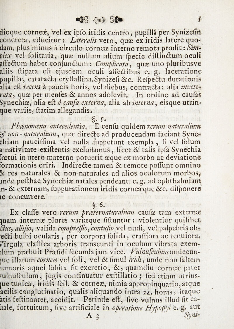 dioque corneae, vel ex ipfo iridis centro, pupilla per Synizefin concreta, educitur : Lateralis vero, quee ex iridis latere quo- dam, plus minus a circulo cornece interno remota prodit: Sim- plex vel folitaria, quae nullum alium fpecie diftindum oculi affeftum habet conjundum : Complicata, quae uno pluribusve aliis ftipata eft ejusdem oculi affedibus e. g. laceratione pupilla, catarada cryfta!!ina,Synizefi &c. Refpectu durationis alia eft recens a paucis horis, vel diebus, contradar alia invete¬ rata-) qua? per menfes & annos adolevit. In ordine ad caulas Synechia?, alia eft a caufa externa, alia ab interna, eisque utrin- que variis, ftatim allegandis. , §• f- Phaenomena antecedentia. E cenfii quidem rerum naturalium non - naturalium, quce direde ad producendam faciant Syne-1 chiam paucillima vel nulla iuppetunt exempla , fi vel folum i nativitate exiftentis excludamus, licet & talis ipfa Synechia foetui in utero materno potuerit teque ex morbo ac deviatione 'ormationis oriri. Indirede tamen & remote poliunt omnino Sc res naturales & non-naturales ad alios oculorum morbos, ande pofthac Synechiae natales pendeanc, e. g. ad ophthalmiam n- & externam, fuppurationem iridis corneaeque &c. difponere tc concurrere. §.6. Ex clafte vero rerum pratematuralium caulae tam externa! :juam internas plures varixque fiftuntur : violentior quilibet. cius, allifio, valida comprejfio, contufio vel nudi, vel palpebris ob¬ edi bulbi ocularis , per corpora folida, crafiiora ac tenuiora* Virgula elaftica arboris transeunti in oculum vibrata exem- )lum praebuit Praefidi fecunda jam vice. Vulnufculum undecun- jue illatum cornea vel fioli, vel & fimul iridi, unde non (altem lumoris aquei fubita fit excretio, &, quamdiu corneae patet rulnufculum, jugis continuatur exftillatio ; led etiam utrius- jue tunicae, iridis fcil. & corneae, nimia appropinquatio, atque acilis conglutinatio, qualis aliquando intra 24. horas, itaque atis feftinanter, accidit. Perinde eft, five vulnus illud fit ca- iiale, fortuitum, five artificiale in •operatione Hypopyi e. g. aut A 3 - ‘ Synt-