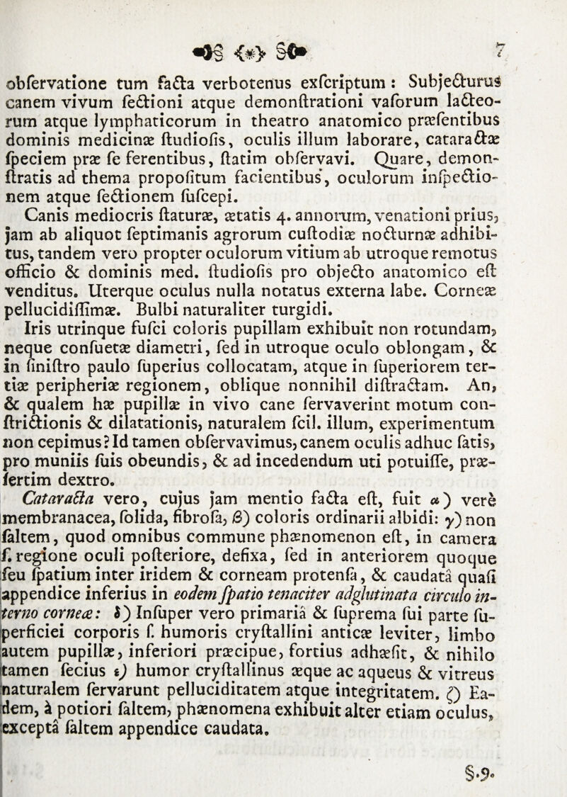 «0§ <#> §$* ? obfervatione tum fa£ta verbotenus exfcriptum : Subje&uruS canem vivum fedlioni atque demonftrationi vaforum lacteo¬ rum atque lymphaticorum in theatro anatomico praefentibus dominis medicinae: ftudiofis, oculis illum laborare, cataradhe fpeciem prae fe ferentibus, ftatim obfervavi. Quare, demon- ftratis ad thema propofitum facientibus’, oculorum infpe&io- nem atque fe&ionem fufcepi. Canis mediocris flaturae, aetatis 4. annorum, venationi prius, jam ab aliquot feptimanis agrorum cuftodiae no&urnae adhibi¬ tus, tandem vero propter oculorum vitium ab utroque remotus officio & dominis med. ftudiofis pro obje£to anatomico efl venditus. Uterque oculus nulla notatus externa labe. Corneae pellucidiffimae. Bulbi naturaliter turgidi. Iris utrinque fufci coloris pupillam exhibuit non rotundam, neque confuetae diametri, fed in utroque oculo oblongam, & in finiftro paulo fuperius collocatam, atque in fuperiorem ter¬ tia: peripheria: regionem, oblique nonnihil diftra&am. An, & qualem hae pupillae in vivo cane fervaverint motum con- flridlionis & dilatationis, naturalem fcil. illum, experimentum non cepimus? Id tamen obfervavimus,canem oculis adhuc fatis, pro muniis filis obeundis, & ad incedendum uti potuiffe, prae- fertim dextro. Catara&a vero, cujus jam mentio fadta eft, fuit «) vere membranacea, folida, fibrofa, /3) coloris ordinarii albidi: y)non faltem, quod omnibus commune phaenomenon eft, in camera f.regione oculi pofteriore, defixa, fed in anteriorem quoque feu fpatium inter iridem & corneam protenfa, & caudata quafi appendice inferius in eodem /patio tenaciter adglutinata circulo in¬ terno cornea: 5) Infuper vero primaria & fuprema fui parte fu- perficiei corporis f. humoris cryftallini anticae leviter, limbo autem pupilla:, inferiori praecipue, fortius adhaefit, & nihilo Itamen fecius t) humor cryftallinus aeque ac aqueus & vitreus naturalem fervarunt pelluciditatem atgue integritatem. Q Ea¬ dem, k potiori faltem, phaenomena exhibuit alter etiam oculus, excepta faltem appendice caudata.