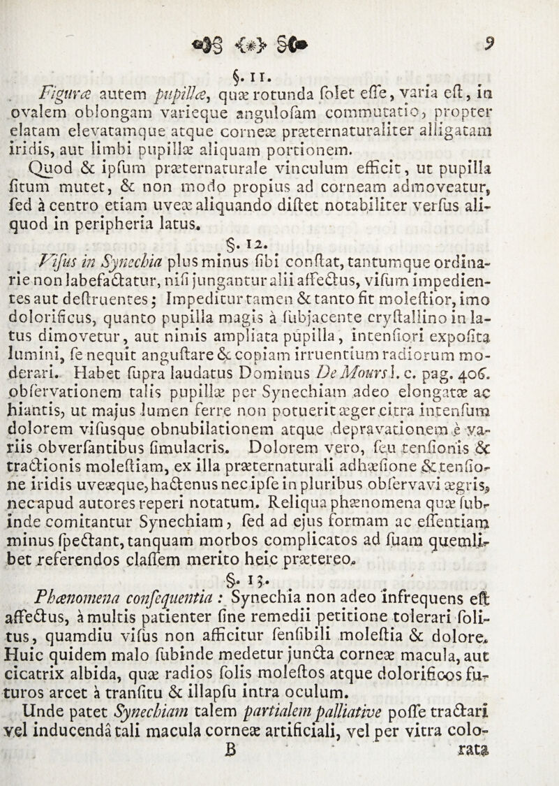 §.ii. Figura autem pupilla, qua: rotunda folet efie, varia efi, in ovalem oblongam varieque angulofam commutatio, propter elatam elevatamque atque cornea: pneternaturaliter alligatam iridis, aut limbi pupillae aliquam portionem. Quod & ipfurn praeternaturale vinculum efficit, ut pupilla litum mutet, & non modo propius ad corneam admoveatur, fed a centro etiam uvete aliquando diftet notabiliter verius ali¬ quod in peripheria latus. Vifus in Synechia plus minus libi conflat, tantumque ordina¬ rie non labefadlatur, nifi jungantur alii afFedtus, vifum impedien¬ tes aut definientes; Impeditur tamen & tanto fit moleftior, imo dolorificus, quanto pupilla magis a fiibjacente cryfiallino in la¬ tus dimovetur, aut nimis ampliata pupilla, intenfiori expofita lumini, fe nequit anguftare & copiam irruentium radiorum mo¬ derari. Habet fupra laudatus Dominus DeMouvs\. c. pag. 406. obfervationem talis pupillae per Synechiam adeo elongato: ac hiantis, ut majus lumen ferre non potuerit teger citra incenium dolorem vifusque obnubilationem atque depravationem e va¬ riis obverfantibus fimulacris. Dolorem vero, feu tenfionis <5c trabfiionis moleftiam, ex illa prteternaturali adhadione & tenfio- ne iridis uve^que,hadlenus nec ipfe in pluribus obfervavi cegris» necapud autores reperi notatum. Reliqua phaenomena quae fub- Inde comitantur Synechiam, fed ad ejus formam ac e dentiam minus fpeftant,tanquam morbos complicatos ad fuam quemli¬ bet referendos cladem merito heic prtetereo. §. 1 >• Phanomena confequentia : Synechia non adeo infrequens el| affedtus, a multis patienter fine remedii petitione tolerari Poli¬ tus, quamdiu vifus non afficitur fenfibili moleftia & dolore. Huic quidem malo flibinde medetur junUa cornea: macula, aut cicatrix albida, qua: radios folis moleftos atque dolorifioos fu¬ turos arcet a tranfitu 6c illapfu intra oculum. Unde patet Synechiam talem partialem palliative pofie tra&ari vel inducenda tali macula cornea: artificiali, vel per vitra colo- B ' • rati,