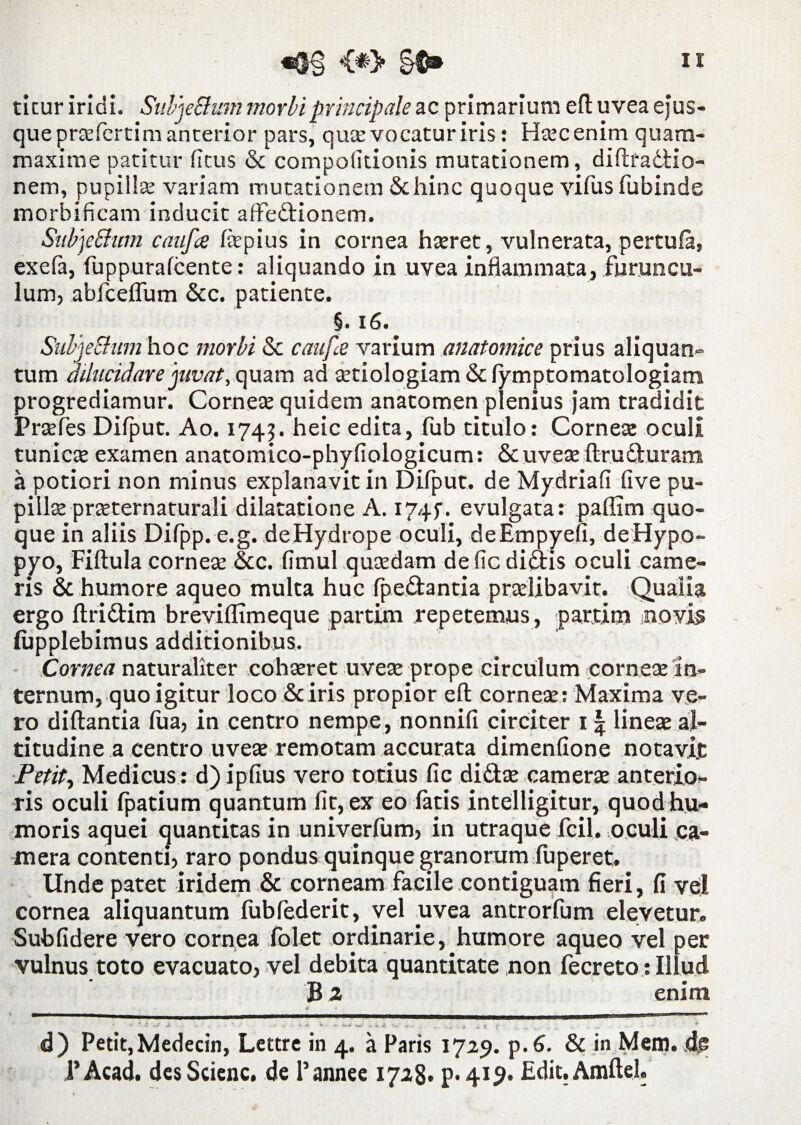 ticur iridi. SuljeShim morbi principale ac primarium efl uvea ejus- que praefertim anterior pars, qua: vocatur iris: Htecenim quam- maxime patitur fitus St compolitionis mutationem, diftradtio- nem, pupilla: variam mutationem & hinc quoque vifus fubinde morbificam inducit affectionem. SubjeShtm caufa fepius in cornea hteret, vulnerata, pertufa, exefa, fuppurafcente: aliquando in uvea inflammata, furuncu¬ lum, abfceffum Scc. patiente. §. 16.' SuljeShim hoc morbi Sc caufa varium anatomice prius aliquan¬ tum dilucidare juvat, quam ad cetiologiam Sc lymptomatologiam progrediamur. Comete quidem anatomen plenius jam tradidit Prtefes Dilput. Ao. 174?. heic edita, fub titulo: Cornea: oculi tunicte examen anatomtco-phyfiologicum: Scuveae ftruduram a potiori non minus explanavit in Dilput. de Mydriafi live pu- pillee prteternaturali dilatatione A. 1745. evulgata: paffim quo¬ que in aliis Dilpp. e.g. deHydrope oculi, deEmpyefi, deHypo- pyo, Filtula cornea: &c. fimul qutedam defic didis oculi came¬ ris & humore aqueo multa huc fpe&antia pradibavit. Qualia ergo llridim breviflimeque partim repetemus, partim novis lupplebimus additionibus. Cornea naturaliter cohseret uvete prope circulum cornete in¬ ternum, quo igitur loco Sc iris propior efl: cornete: Maxima ve¬ ro diftantia fua, in centro nempe, nonnifi circiter 11 lineae al¬ titudine a centro uvete remotam accurata dimenfione notavit Petit, Medicus : d) ipfius vero totius fic didite camerte anterio¬ ris oculi Ipatium quantum fit, ex eo latis intelligitur, quod hu¬ moris aquei quantitas in univerfum, in utraque fcil. oculi ca¬ mera contenti, raro pondus quinque granorum fuperet. Unde patet iridem Sc corneam facile contiguam fieri, fi vel cornea aliquantum fubfederit, vel uvea antrorfum elevetur. Sublidere vero cornea Iblet ordinarie, humore aqueo vel per vulnus toto evacuato, vel debita quantitate ,non fecreto : Illud B 2 enim € ♦ * - - S ~ - V i- «Ww ,U i, I j- .... ; K . - • - - * d) Petit,Medecin, Lettre in 4. a Paris 1729. p.6. St in Mem. dj? ,1’Acad. desScienc. de Pannee 1728» P-41^* Edit.Amftel.