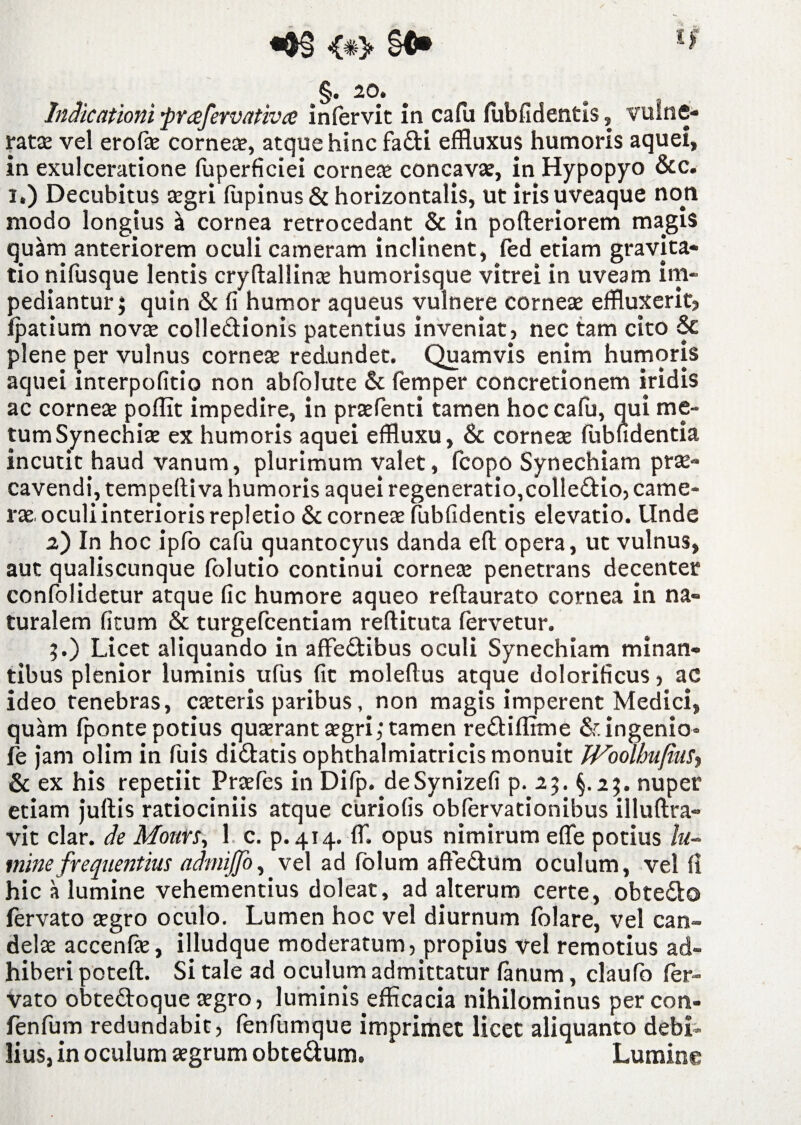 §. 20» Indicationi prafervativa infervit in cafu fubfidentis, vulne¬ rat» vel erof» corne», atque hinc fadi effluxus humoris aquei, in exulceratione fuperficiei corne» concav», in Hypopyo &c. i.) Decubitus »gri fupinus & horizontalis, ut iris uveaque non modo longius a cornea retrocedant & in pofteriorem magis quam anteriorem oculi cameram inclinent, fed etiam gravita- tio nifusque lentis cryftallin» humorisque vitrei in uveam im¬ pediantur; quin & fi humor aqueus vulnere corne» effluxerit? fpatium nov» colledionis patentius inveniat, nec tam cito & plene per vulnus corne» redundet. Quamvis enim humoris aquei interpofitio non abfolute & femper concretionem iridis ac corne» pofflt impedire, in pr»fenti tamen hoc cafu, qui me¬ tum Synechi» ex humoris aquei effluxu, & corne» fubfidentia incutit haud vanum, plurimum valet, fcopo Synechiam pr»- cavendi, tempeftiva humoris aquei regeneratio,colledio, catne- r» oculi interioris repletio & corne» fubfidentis elevatio. Unde 2) In hoc ipfo cafu quantocyus danda eft opera, ut vulnus, aut qualiscunque folutio continui corne» penetrans decenter confolidetur atque fic humore aqueo reftaurato cornea in na¬ turalem fitum & turgefcentiam reftituta fervetur. ;.) Licet aliquando in affedibus oculi Synechiam minan¬ tibus plenior luminis ufus fit moleflus atque dolorificus, ac ideo tenebras, c»teris paribus, non magis imperent Medici, quam fponte potius qu»rant»gri; tamen redifflme & ingenio- fe jam olim in fuis didatis ophthalmiatricis monuit JVoolbuJiiis? mine frequentius admijjo, vel ad folum affedum oculum, vel fi hic a lumine vehementius doleat, ad alterum certe, obtedo fervato »gro oculo. Lumen hoc vel diurnum folare, vel can- del» accenf», ifludque moderatum, propius vel remotius ad¬ hiberi potefl. Si tale ad oculum admittatur fanum, claufo fer¬ vato obtedoque »gro, luminis efficacia nihilominus per cott- fenfum redundabit, fenfumque imprimet licet aliquanto debi¬ lius, in oculum »grum obtedum. Lumine & ex his repetiit Pr»fes m Difp. deSynizefi p. 25. §.2;. nupe etiam juftis ratiociniis atque curiofis obfervationibus illuftra vit clar. de Moun> 1 c. p. 414. ffl opus nimirum effe potius lu