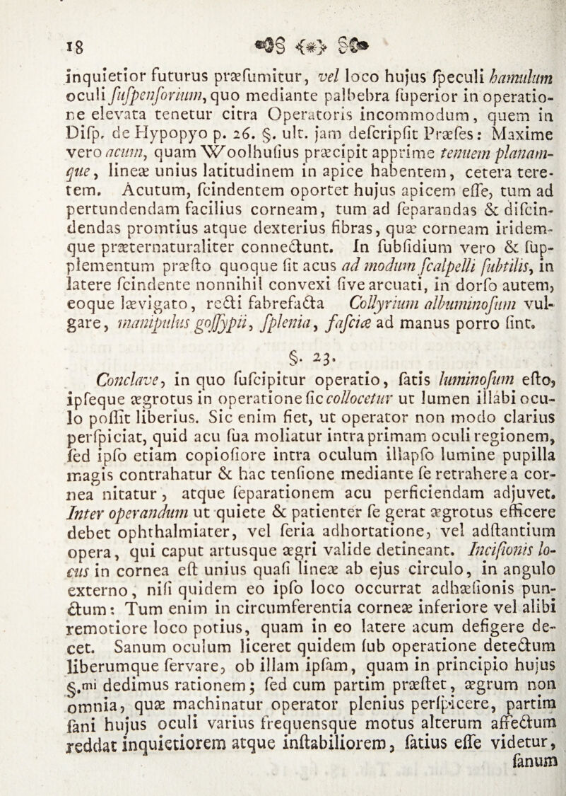 inquietior futurus praefumitur, vel loco hujus fpeculi hamulum oculi fufpenforium, quo mediante palbebra fuperior in operatio¬ ne elevata tenetur citra Operatoris incommodum, quem in Difp, deHypopyo p. 26. §. ult. jam defcripfit Praefes: Maxime vero acum, quam Woolhufius praecipit apprime tenuem plaliam- que, linea; unius latitudinem in apice habentem, cetera tere¬ tem. Acutum, fcindentem oportet hujus apicem effe, tum ad pertundendam facilius corneam, tum ad feparandas & difcin- dendas promtius atque dexterius fibras, qua; corneam iridem» que praeternaturaliter connedlunt. In fubfidium vero & fup- plementum praeito quoque fit acus ad modum fcalpelh fuhtilis, in latere fcindente nonnihil convexi five arcuati, in dorfo autem, eoque Itevigato, re£ti fabrefa&a Collyrium albuminofum vul¬ gare, manipulus gojjypii, fplenia, fafcia ad manus porro fint, §• -3* Conclave, in quo fufcipitur operatio, fatis Iwminofum e fio, ipfeque aegrotus in operatione ficcollocetur ut lumen illabi ocu¬ lo poifit liberius. Sic enim fiet, ut operator non modo clarius perfpiciat, quid acu fua moliatur intra primam oculi regionem, led ipfo etiam copiofiore intra oculum illapfo lumine pupilla magis contrahatur & hac tenficne mediante fe retrahere a cor¬ nea nitatur, atque (eparationem acu perficiendam adjuvet. Inter operandum ut quiete & patienter fe gerat aegrotus efficere debet ophthalmiater, vel feria adhortatione, vel aditantium opera, qui caput artusque aegri valide detineant. Incifionis lo¬ cus in cornea eft unius quafi lineae ab ejus circulo, in angulo externo, nili quidem eo ipfo loco occurrat adhadionis pun¬ ctum : Tum enim in circumferentia corneae inferiore vel alibi remotiore loco potius, quam in eo latere acum defigere de¬ cet. Sanum oculum liceret quidem fub operatione dete&um liberumque (ervare, ob illam ipfam, quam in principio huius s.mi dedimus rationem; fed cum partim praeftet, aegrum non omnia, quae machinatur operator plenius perlpicere, partim fani hujus oculi varius frecjuensque motus alterum affe&ura reddat inquietiorem atque inflabiliorem, fatius efle videtur, fanum