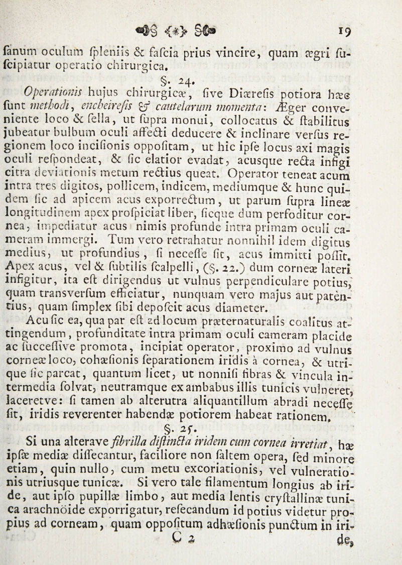 19 fanum oculum fpleniis & fafcia prius vincire, quam aegri fii- (cipiatur operatio chirurgica. . ... §• 24, Operationis hujus chirurgica?, fi ve Dircrefis potiora haee funt methodi, encheirefis cautelarum momenta: iEger conve¬ niente loco & fella, ut fupra monui, collocatus & ftabilitus jubeatur bulbum, oculi affe&i deducere &: inclinare verfus re¬ gionem loco incifionis oppofitam, ut hic ipfe locus axi magis oculi re Spondeat, & fic elatior evadat, acusque re£ira infigi citra deviationis metum rectius queat. Operator teneat acum intra tres digitos, pollicem, indicem, mediumque & hunc qui¬ dem (ic ad apicem acus exporre&um, ut parum fupra lineae longitudinem apex profpiciat liber, ficque dum perfoditur cor¬ nea, impediatur acus nimis profunde intra primam oculi ca¬ meram immergi. Tum vero retrahatur nonnihil idem digitus medius, ut profundius, (i neceffe fit, acus immitti poflit. Apex acus, vel & fubtilis fcalpelli, (§. 22.) dum corneae lateri infigitur, ita eft dirigendus ut vulnus perpendiculare potius, quam transverfum efficiatur, nunquam vero majus aut paten¬ tius, quam fimplex fibi depofcit acus diameter. Acu fic ea, qua par eft ad locum praeternaturalis coalitus at¬ tingendum , profunditate intra primam oculi cameram placide ac fucceflive promota, incipiat operator, proximo ad vulnus cornea:loco, cohaefionis feparationem iridis a cornea, & utri¬ que fic parcat, quantum licet, ut nonnifi fibras & vincula in¬ termedia folvat, neutramque ex ambabus illis tunicis vulneret, iaceretve: fi tamen ab alterutra aliquantillum abradi neceffe fit, iridis reverenter habendae potiorem habeat ratjonem. §• 2f* Si una alterave fibrilla diftinEta iridem cum cornea irretiat hae ipfe mediae dilfecantur, faciliore non faltem opera, fed minore etiam, quin nullo, cum metu excoriationis, vel vulneratio¬ nis utriusque tunicae. Si vero tale filamentum longius ab iri¬ de, aut ipfo pupillae limbo , aut media lentis cryftallinae tuni¬ ca arachnoide exporrigatur, refecandum id potius videtur pro¬ pius ad corneam, quam oppofitum adhaefionis punttum in iri- k 2* ai e,