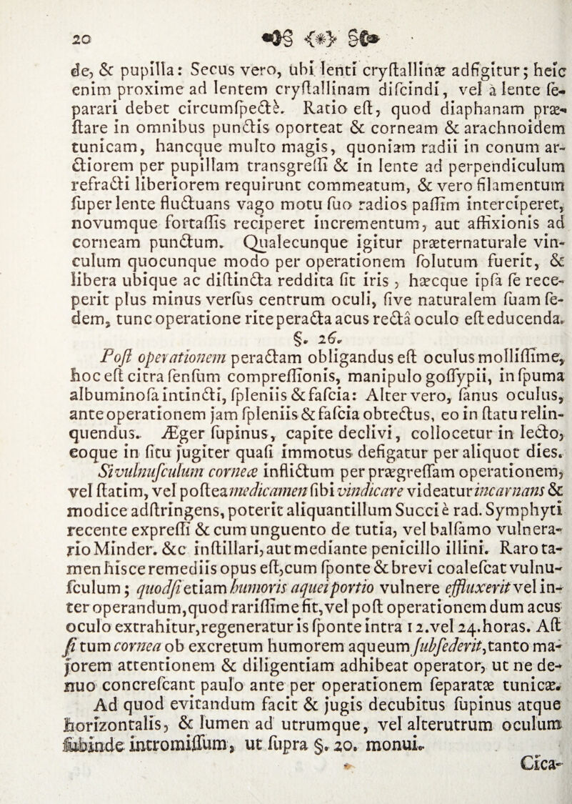 de, & pupilla: Secus vero, ubi lenti cryftallinse adfigitur; heic enim proxime ad lentem cryftallinam difcindi, vel alente fe- parari debet circumlpedlL Ratio eft, quod diaphanam prae- flare in omnibus pundlis oporteat & corneam & arachnoidem tunicam, hancque multo magis, quoniam radii in conum ar¬ ctiorem per pupillam transgredi & in lente ad perpendiculum refradli liberiorem requirunt commeatum, & vero filamentum fuperlente fluftuans vago motu fuo radios pafiim interciperet, novumque fortaffis reciperet incrementum, aut affixionis ad corneam pundtum. Qualecunque igitur praeternaturale vin¬ culum quocunque modo per operationem folutum fuerit, & libera ubique ac diftindta reddita fit iris , haecque ipfa le rece¬ perit plus minus verfus centrum oculi, five naturalem fuam fe- dem, tunc operatione rite peradta acus re£ta oculo eft educenda, §. 26. Pofl ope}'ationem pera£tam obligandus eft oculus molliflime, hoc eft citra fenftim comprellionis, manipulo goflypii, infpuma albuminofaintin&i, fpleniis&fafcia: Alter vero, (anus oculus, ante operationem jam fpleniis&fafciaobtedlus, eo in flatu relin¬ quendus. Aiger fupinus, capite declivi, collocetur in ledto, eoque in fitu jugiter quafi immotus defigatur per aliquot dies. Sivulnufculum cornea inflictum per praegreffam operationem, vel ftatim, vel p o ft ea medicamen fi b i vindicare v\&zztmincarnans & modice adftringens, poterit aliquantillum Succi e rad. Symphyti recente expreffi & cum unguento de tutia, vel balfamo vulnera* rioMinder. &c inftillari, aut mediante penicillo illini. Raro ta¬ men hisce remediis opus eft,cum fponte& brevi coalefcatvulnu- fculum; quodfi etiam humoris aqueiportio vulnere effluxerit vz lin¬ ter operandum,quod rariftime fit, vel poft operationem dum acus oculo extrahitur,regeneratur is fponte intra 12.vel 24. horas. Aft fi tum cornea ob excretum humorem zqueumjubfederit,tanto ma¬ jorem attentionem & diligentiam adhibeat operator, ut ne de- nuo concrefcant paulo ante per operationem feparatae tunicae. Ad quod evitandum facit & jugis decubitus fupinus atque horizontalis, & lumen ad utrumque, vel alterutrum oculum :£ibinde. incromiflum, ut fupra §, 20. monui.