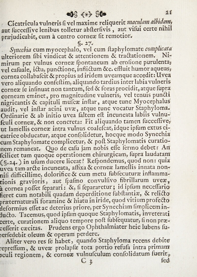 <#> §€• 2£ Cicatricula vulneris fi vel maxime reliquerit maculam allndantf aut fucceflive lenibus tolletur abderfivis, aut vifui certe nihil praejudicabit* cum a centro corneae fit remotior. §. 27. Synechia cum myocephalo, vel cum ftaphylomate complicata ulteriorem fibi vindicat & attentionem & tradationem. Ni¬ mirum per vulnus cornea fpontaneum ab erofione purulenta* vel cafuale, idu, pundione, inflidum &c. effluit humor aqueus, cornea collabafcit & propius adiridem uveamque accedit: Uvea vero aliquando confedim, aliquando tardius inter labia vulneris cornea (e infinuat non tantum, fed & foras procidit, atque fupra corneam eminet, pro magnitudine vulneris, vel tenuis pundi nigricantis & capituli mufcae indar, atque tunc Myocephalus audit, vel indar acini uvae, atque tunc vocatur Staphyloma. Ordinarie & ab initio uvea (altem ed in cuneata labiis vulnu- fculi corneae, & non concreta: Fit aliquando tamen fuccedive,- ut lamellis corneae intra vulnus coalefcat, idque ipfum extus ci¬ catrice obducatur, atque confolidetur, hocque modo Synechia cumStaphylomate complicetur, & pod Staphylomatis curatio¬ nem remaneat. Quo de cafu jam nobis ede ferino debet: An fcilicet tum quoque operationem chirurgicam, fupra laudatam (§.24. ) in ufum ducere liceat? Refpondemus, quod non: quia uvea tam arde incuneata, affixa & cornea lamellis innata non- nifi difficillime, dolorifice& cum metu fubfecutura inflamma¬ tionis gravioris, aut fpafmo convulfivo fibrillarum uvete a cornea poflet feparari: &, fi fepararetur; id ipfum necedario fieret cum notabili quadam deperditione (ubdantia, & relido praternaturali foramine hiatu in iride, quod vitium profedo deformius edet ac deterius priore, per Synechiam fimplicetn in- dudo. Tacemus, quod ipfam quoque Staphylomatis, inveterati certe, curationem aliquo tempore pod fubfequatur, (inonpra- cederit cacitas. Prudens ergo Ophthalmiater heic lubens fu- lerfedebit oleum & operam perdere. Aliter vero res fe habet, quando Staphyloma recens debite repredum, & uveas prolapfa tota portio refufa. intra primam jculi regionem, & cornea vulnufculum confolidatum fuerit,, C $ ied