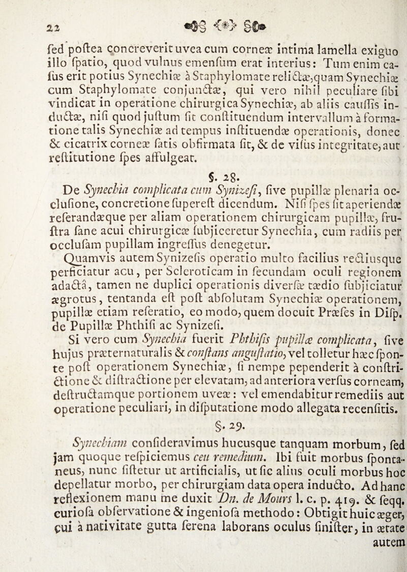 fed poftea concreverit uvea cum corneas intima lamella exiguo illo fpatio, quod vulnus emenfum erat interius: Tum enimca¬ llis erit potius Synechiae a Staphylomate relidas,quam Synechiae cum Staphylomate conjunftae, qui vero nihil peculiare fibi vindicat in operatione chirurgica Synechiae, ab aliis catillis in¬ dutiae, nifi quodjuftum fit conllituendum intervallum a forma¬ tione talis Synechiae ad tempus inflituendae operationis, donec 6c cicatrix corneae fatis obfirmata fit, & de vifus integritate, aut reftitutione fpes affulgeat. §. 28. De Synechia complicata cum Synizeji, five pupillae plenaria oc- clufione, concretione fupereft dicendum. Nifi fpes fit aperiendae referandaeque per aliam operationem chirurgicam pupillae, fru- flra fane acui chirurgicae fubjiceretur Synechia, cum radiis per occlufam pupillam ingreffus denegetur. Quamvis autem Synizefis operatio multo facilius recliusque perficiatur acu, per Sclcroticam in fecundam oculi regionem adatla, tamen ne duplici operationis diverfas tasdio fubjiciatur aegrotus, tentanda eft pofl abfolutam Synechia: operationem, pupillae etiam referatio, eo modo, quem docuit Praefes in Difp. de Pupilla: Phthifi ac Synizefi. Si vero cum Synechia fuerit Phthifis pupilla complicata, five hujus praeternaturalis conflans angujiatio, vel tolletur haec fpon- te pofl operationem Synechiae, fi nempe pependerit a conltri- clione & diftradtione per elevatam, ad anteriora verfus corneam, deftrudamque portionem uveae: vel emendabiturremediis aut operatione peculiari, in difputarione modo allegata recenfitis. §. 29. Synechiam confideravimus hucusque tanquam morbum, fed jam quoque refpiciemus ceu remedium. Ibi fuit morbus fponca- neus, nunc fifletur ut artificialis, utfic alius oculi morbus hoc depellatur morbo, per chirurgiam data opera indu£to. Ad hanc reflexionem manu me duxit Dn. de Mours 1. c. p. 419. & feqq, curiola obfervatione& ingeniola methodo: Obtigit huic aeger, cui a nativitate gutta ferena laborans oculus finifter, in aetate autem