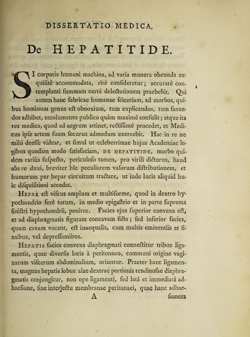 De HEPATITIDE. I corporis humani machina, ad varia munera obeunda ex- quifite accommodata, rite confideretur; accurate con- v jw templanti fummam certe delegationem praebebit. Qui autem hanc fabricae humanae fcientiam, ad morbos, qui¬ bus hominum genus eft obnoxium, tum explicandos, tum fanan¬ dos adhibet, emolumento publico quam maxime confulit; atque ita res medica, quod ad aegrum attinet, re&iffime procedet, et Medi¬ cus ipfe artem fuatn fecurus admodum exercebit. Hac in re ne mihi deefle videar, et fimul ut celeberrimae hujus Academiae le¬ gibus quodam modo fatisfaciam, de hepatitide, morbo qui¬ dem rarius fufpe&o, periculofo tamen, pro virili di&urus, haud abs re duxi, breviter hic peculiarem vaforum diftributionem, et humorum per hepar circuitum tra&are, ut inde lucis aliquid hu¬ ic difquifitioni accedat. Hepar eft vifcus amplum et multiforme, quod in dextro hy¬ pochondrio fere totum, in medio epigaftrio et in parte fuprema finiftri hypochondrii, ponitur. Facies ejus fuperior convexa eft, et ad diaphragmatis figuram concavam fifta ; fed inferior facies, quam cavam vocant, eft inaequalis, cum multis eminentiis et fi- nubus, vel deprefiionibus. Hepatis facies convexa diaphragmati connecfitur tribus liga¬ mentis, quae diverfis locis a peritonaeo, communi origine vagi¬ narum vifcerum abdominalium, oriuntur. Praeter haec ligamen¬ ta, magnus hepatis lobus alae dextrae portionis tendinofae diaphra¬ gmatis conjungitur, non ope ligamenti, fed lata et immediata ad- haefione, fine interje&u membranae peritonaei, quae hanc adhae- A fionem