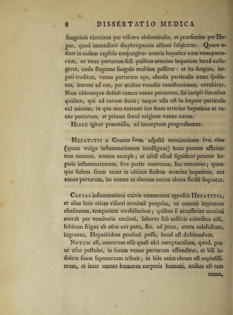 fanguinis circuitus per vifcera abdominalia, et praefertim per He¬ par, quod immediate diaphragmatis a&ioni fubjicitur. Quare e- tiam in eadem capfula conjungitur arteria hepatica cum vena porta¬ rum, ut vena portarum fcil. pulfum arteriae hepaticae haud aufu¬ geret, unde ftagnans fanguis multum pellitur: et ita fanguis, he¬ pati traditus, venae portarum ope, oleofis particulis nunc fpolia- tus, iterum ad cor, per multas venofas ramificationes, revehitur. Nam ubicunque definit ramus venae portarum, ibi incipit furculus quidam, qui ad cavam ducit; neque ulla eft in hepate particula vel minima, in qua non extremi fint fines arteriae hepaticae et ve¬ nae portarum, et primae fimul origines venae cavae. Hisce igitur praemiffrs, ad incoeptum progrediemur. Hepatitis a Graeco «Vap, adjefta terminatione 'itk, v'o<rw (quam vulgo inflammationem intelligunt) hanc partem afficien¬ tem notante, nomen accepit; et nihil aliud fignificat praeter he¬ patis inflammationem, five partis convexae, feu concavae; quae¬ que fedem fuam tenet in ultimis finibus arteriae hepaticae, aut venae portarum, ita tamen ut alteram natam altera facile fequatur. • ’ * - *,».»♦* . . » . . . ) . ■ , i Cau sas inflammationi cuivis communes agnofcit Hepatitis, et alias huic etiam vifceri maxime proprias, ut omenti ingentem obefitatem, temperiem atrabiliariam; quibus fi acceflerint maximi motus per vomitoria excitati, labores fub aeftivis caloribus afti, fubitum frigus ab aere aut potu, &c. ad jecur, antea calefa&um, ingruens, Hepatitidem produci poffe, haud efl dubitandum. Notum eft, omentum effe quali olei receptaculum, quod, pro¬ ut ufus poftulat, in linum venae portarum effunditur, et bili in¬ dolem fuam faponaceam tribuit; in bile enim oleum eft copiofifli- mum, et inter omnes humores corporis humani, nullus eft tam tenax.
