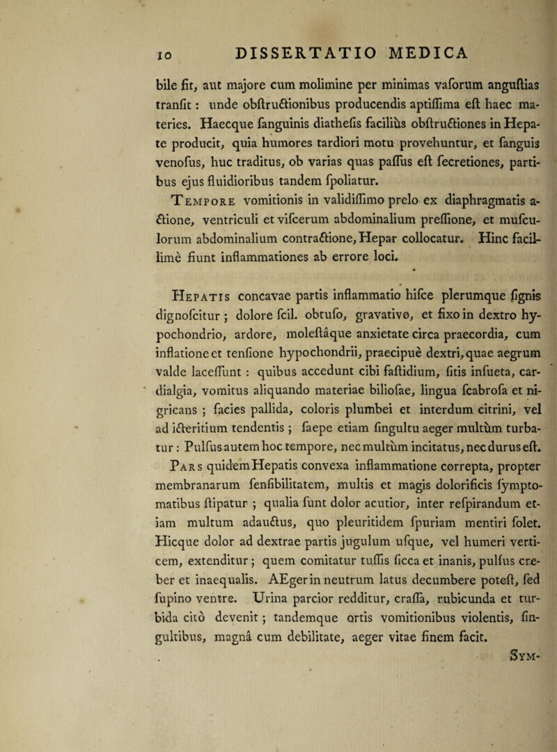 bile fit, aut majore cum molimine per minimas vaforum anguflias tranfit: unde obftru&ionibus producendis aptiflima eft haec ma¬ teries. Haecque fanguinis diathefis facilius obftru&iones in Hepa- , » te producit, quia humores tardiori motu provehuntur, et fanguis venofus, huc traditus, ob varias quas paflus eft fecretiones, parti¬ bus ejus fluidioribus tandem fpoliatur. Tempore vomitionis in validiflimo prelo ex diaphragmatis a- ftione, ventriculi et vifcerum abdominalium preflione, et mufcu- lorum abdominalium contra&ione, Hepar collocatur. Hinc facil¬ lime fiunt inflammationes ab errore loci. Hepatis concavae partis inflammatio hifce plerumque fignis dignofcitur ; dolore fcil. obtufo, gravativo, et fixo in dextro hy¬ pochondrio, ardore, moleftaque anxietate circa praecordia, cum inflatione et tenfione hypochondrii, praecipue dextri, quae aegrum valde laceflunt : quibus accedunt cibi faftidium, fitis infueta, car- dialgia, vomitus aliquando materiae biliofae, lingua fcabrofa et ni¬ gricans ; facies pallida, coloris plumbei et interdum citrini, vel ad ifteritium tendentis ; faepe etiam fingultu aeger multum turba¬ tur : Pulfus autem hoc tempore, nec multum incitatus, nec durus eft. Pars quidem Hepatis convexa inflammatione correpta, propter membranarum fenfibilitatem, multis et magis dolorificis fympto- matibus ftipatur ; qualia funt dolor acutior, inter refpirandum et¬ iam multum adau&us, quo pleuritidem fpuriam mentiri folet. Hicque dolor ad dextrae partis jugulum ufque, vel humeri verti¬ cem, extenditur; quem comitatur tuflis ficca et inanis, pulfus cre¬ ber et inaequalis. AEger in neutrum latus decumbere poteft, fed fupino ventre. Urina parcior redditur, crafla, rubicunda et tur¬ bida cito devenit; tandemque ortis vomitionibus violentis, fin- gultibus, magna cum debilitate, aeger vitae finem facit. Sym-