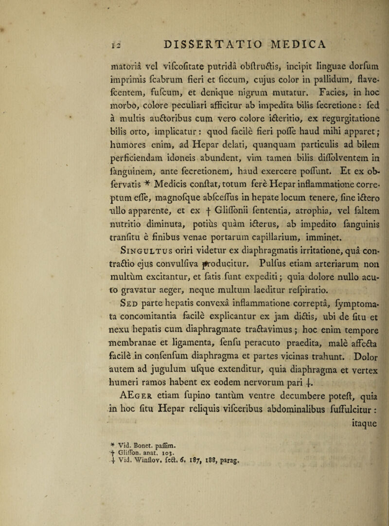 matoria vel vifcofitate putrida obflru&is, incipit linguae dorfum imprimis fcabrum fieri et ficcum, cujus color in pallidum, flave- Icentem, fufcum, et denique nigrum mutatur. Facies, in hoc morbo, colore peculiari afficitur ab impedita bilis fecretione: fed a multis auctoribus cum vero colore iCteritio, ex regurgitatione bilis orto, implicatur: quod facile fieri pofle haud mihi apparet; humores enim, ad Hepar delati, quanquam particulis ad bilem perficiendam idoneis abundent, vim tamen bilis diflolventem in fanguinem, ante fecretionem, haud exercere poflunt. Et ex ob- fervatis * Medicis conflat, totum fere Hepar inflammatione corre¬ ptum efle, magnofque abfceflus in hepate locum tenere, fine iCtero ullo apparente, et ex j- Gliflonii fententia, atrophia, vel faltem nutritio diminuta, potius quam iCterus, ab impedito fanguinis tranfitu e finibus venae portarum capillarium, imminet. Singultus oriri videtur ex diaphragmatis irritatione, qua con- tra&io ejus convulfiva jfroducitur. Pulfus etiam arteriarum non multum excitantur, et fatis funt expediti; quia dolore nullo acu¬ to gravatur aeger, neque multum laeditur refpiratio. Sed parte hepatis convexa inflammatione correpta, fymptoma- ta concomitantia facile explicantur ex jam di&is, ubi de fitu et nexu hepatis cum diaphragmate trattavimus ; hoc enim tempore membranae et ligamenta, fenfu peracuto praedita, male affeCla facile in confenfum diaphragma et partes vicinas trahunt. Dolor autem ad jugulum ufque extenditur, quia diaphragma et vertex humeri ramos habent ex eodem nervorum pari AEger etiam fupino tantum ventre decumbere poteft, quia in hoc fitu Hepar reliquis vifceribus abdominalibus fulfulcitur: itaque * Vid. Bonet. pafllm. •j* Gliffon. anat. 10$. Vid. Winflov. fcU. 6, 187, 188, parag.