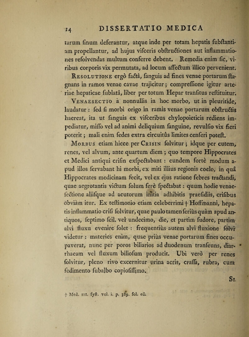 H rarum finum deferantur, atque inde per totam hepatis fubftanti- am propellantur, ad hujus vifceris obftruttiones aut inflammatio¬ nes refolvendas multum conferre debent. Remedia enim fle, vi¬ ribus corporis vix permutata, ad locum afFe&um illico pervenient. Resolutione ergo fa&a, fanguis ad fines venae portarum fla- gnans in ramos venae cavae trajicitur; compreflione igitur arte¬ riae hepaticae fublata, liber per totum Hepar tranfltus reftituitur. Venaesectio a nonnullis in hoc morbo, ut in pleuritide, laudatur : fed fi morbi origo in ramis venae portarum obftru&is haereat, ita ut fanguis ex vifceribus chylopoieticis rediens im¬ pediatur, mifTo vel ad animi deliquium fanguine, revulfio vix fieri poterit; mali enim fedes extra circuitus limites cenferi poteft. Morbus etiam hicce perCRisiN folvitur; idque per cutem, renes, vel alvum, ante quartum diem; quo tempore Hippocrates et Medici antiqui crifin exfpe&abant : eundem forte modum a- pud illos fervabant hi morbi, ex miti illius regionis coelo, in qua Hippocrates medicinam fecit, vel ex ejus ratione febres traftandi, quae aegrotantis vi&um folum fere fpe&abat: quum hodie venae- fectione aliifque ad acutorum initia adhibitis praefidiis, crifibus obviam itur. Ex teftimonio etiam celeberrimi f Hoflfnanni, hepa¬ tis inflammatio crifi folvitur, quae paulo tamen ferius quam apud an¬ tiquos, feptimo fcil. vel undecimo, die, et partim fudore, partim alvi fluxu evenire folet : frequentius autem alvi fluxione folvr videtur : materies enim, quae prius venae portarum fines occu¬ paverat, nunc per poros biliarios ad duodenum tranfeuns, diar- * rhaeam vel fluxum biliofum producit. Ubi vero per renes folvitur, pleno rivo excernitur urina acris, crafla, rubra, cum fedimento fubalbo copioAflimo.. Si