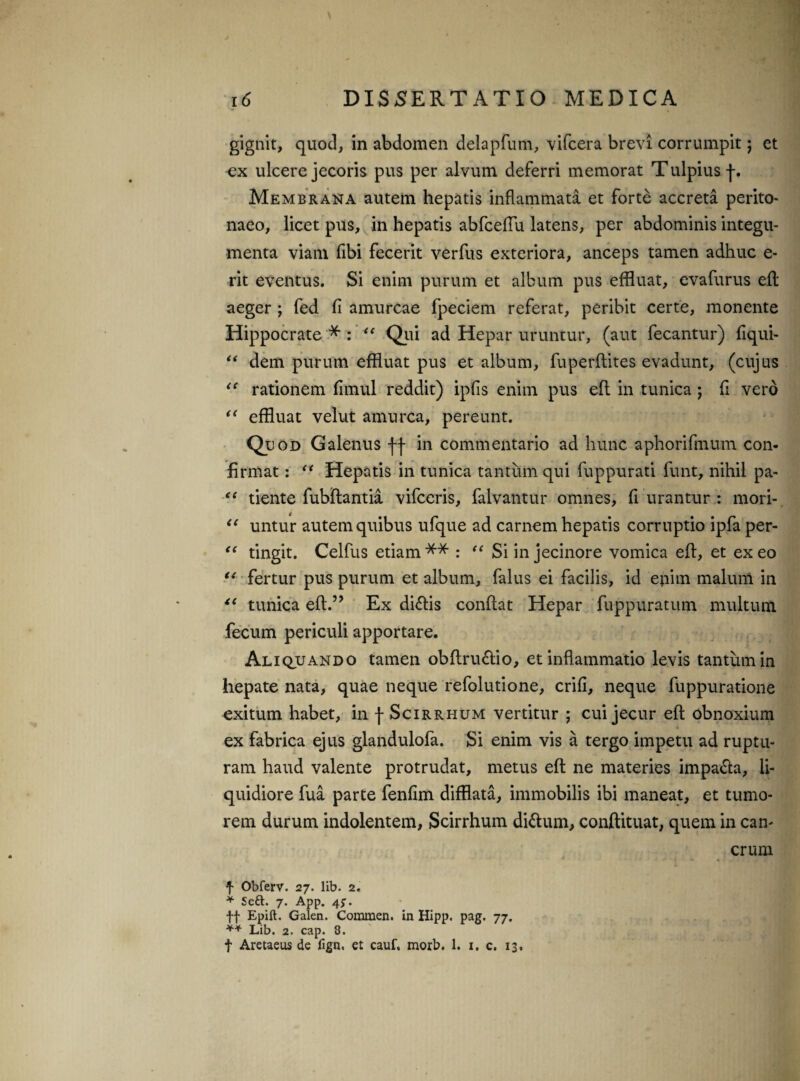 gignit, quod, in abdomen delapfum, vifcera brevi corrumpit; et ex ulcere jecoris pus per alvum deferri memorat Tulpius f. Membrana autem hepatis inflammata et forte accreta perito¬ naeo, licet pus, in hepatis abfcelTu latens, per abdominis integu¬ menta viam fibi fecerit verfus exteriora, anceps tamen adhuc e- rit eventus. Si enim purum et album pus effluat, evafurus efl aeger ; fed fi amurcae fpeciem referat, peribit certe, monente Hippocrate*: “ Qui ad Hepar uruntur, (aut fecantur) fiqui- “ dem purum effluat pus et album, fuperflites evadunt, (cujus <c rationem fimul reddit) ipfis enim pus efl in tunica ; fi vero <( effluat velut amurca, pereunt. Quod Galenus ff in commentario ad hunc aphorifmum con¬ firmat : u Hepatis in tunica tantum qui fuppurati funt, nihil pa- “ tiente fubflantia vifceris, falvantur omnes, fi urantur : mori- <e untur autem quibus ufque ad carnem hepatis corruptio ipfa per- “ tingit. Celfus etiam** : “ Si in jecinore vomica efl, et exeo u fertur pus purum et album, falus ei facilis, id epirn malum in “ tunica efl.” Ex di£lis conflat Hepar fuppuratum multum fecum periculi apportare. Aliquando tamen obflru£lio, et inflammatio levis tantum in hepate nata, quae neque refolutione, crifi, neque fuppuratione exitum habet, in f Scirrhum vertitur ; cui jecur efl obnoxium ex fabrica ejus glandulofa. Si enim vis a tergo impetu ad ruptu¬ ram haud valente protrudat, metus efl ne materies impa&a, li¬ quidiore fua parte fenfim difflata, immobilis ibi maneat, et tumo¬ rem durum indolentem, Scirrhum di&um, conflituat, quem in can¬ crum f Obferv. 27. lib. 2. * Se£t. 7. App. 45. ff Epift. Galen. Commen. in Hipp. pag. 77. ** Lib. 2. cap. 3. t Aretaeus de fign, et cauf. morb. 1. 1. c. 13,