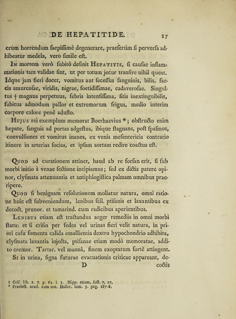 17 erum horrendum faepiflime degenerare, praefertim fi perverfa ad¬ hibeatur medela, vero fimile efl:. In mortem vero fubito definit Hepatitis, fi caufae inflam¬ mationis tam validae fint, ut per totum jecur tranfire nihil queat. Idque jam fieri docet, vomitus aut feceffus fanguinis, bilis, fae¬ cis amurcofae, viridis, nigrae, foetidiflimae, cadaverofae. Singul¬ tus f magnus perpetuus, febris intenfiflima, fitis inextinguibilis, fubitus admodum pallor et extremorum frigus, medio interim corpore calore pene adufto. Hujus rei exemplum memorat Boerhaavius *; obftru&o enim hepate, fanguis ad portas adgeftus, ibique ftagnans, pofl fpafmos, convulfiones et vomitus inanes, ex venis mefentericis contrario itinere in arterias focias, et ipfam aortam redire coa&us efl:. Quod ad curationem attinet, haud ab re forfan erit, fi fub morbi initio a venae fe&ione incipiamus; fed ex di&is patere opi¬ nor, clyfmata attenuantia et antiphlogiftica palmam omnibus prae¬ ripere. Quod fi benignam refolutionem moliatur natura, omni ratio¬ ne huic efl: fubveniendum, lenibus fcil. ptifanis et laxantibus ex decoft. prunor. et tamarind. cum radicibus aperientibus. Lenibus etiam efl: tra&andus aeger remediis in omni morbi ftatu: et fi crifin per fedes vel urinas fieri velit natura, in pri¬ ori cafu fomenta calida emollientia dextro hypochondrio adhibita, clyfmata laxantia inje&a, ptifanae etiam modo memoratae, addi¬ to cremor. Tartar. vel manna, finem exoptatum forte attingent. Si in urina, figna futurae evacuationis criticae appareant, de* D co&is f Celf. lib. 2. 7. p. 63. 1. 3. Hipp. etiam, fett. 7, 17«