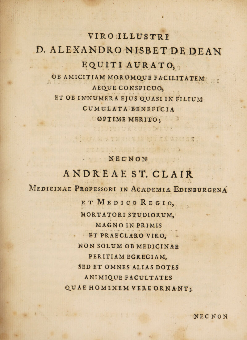 VIROILLUSTRI D. ALEXANDRO NISBET DE DEAN equiti aurato, OB AMICITIAM MORUMQ.UE FACILITATEM AEQUE CONSPICUO* ET OB INNUMERA EJUS QUASI IN FILIUM CUMULATA BENEFICIA OPTIME MERITO j ' NECNON ANDRE A E ST. CL AIR. Med-icinae Professori in Academia Edinburgena - :• • •• # et Medico Regio, „ ' • L ■*' v V' <r ' HORTATORI STUDIORUM, MAGNO IN PRIMIS ET PRAECLARO VIRO, NON SOLUM OB MEDICINAE PERITIAM EGREGIAM, SED ET OMNES ALIAS DOTES ANIMIQUE FACULTATES CLUAE HOMINEM VERE ORNANT j NEC NON