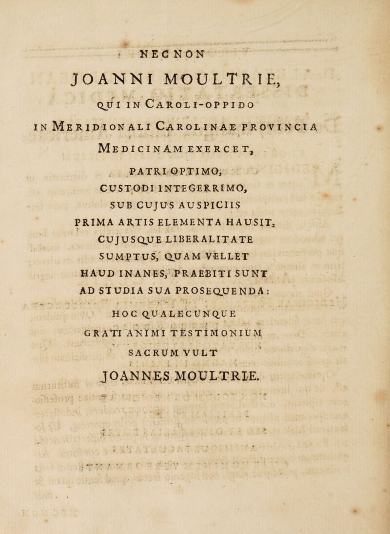. ... sjKv,- NEC NON JO ANNI MOULTRIE, r V- '• • - a. - • QJT I IN CaROLI-OPPIDO Meridionali Carolinae provincia ... i T - f .... t T, • - ®> •• ■ '■ ' ' i ■ Medicinam exercet, PATRI OPTIMO, CUSTODI INTEGERRIMO, SUB CUJUS AUSPICIIS PRIMA ARTIS ELEMENTA HAUSIT, CUJUSQUE LIBERALITATE SUMPTUS, QUAM VELLET HAUD INANES, PRAEBITI SUNT AD STUDIA SUA PROSEQUENDA: • ■»** r ‘  j f' ‘- ■ ' t, ■ > ^ ^ f * - r ? •! ' * * HOC Q_U ALECUN Q.U E GRATI ANIMI TESTIMONIUM ‘ < ‘ - • **■ • ' ’ ~ '■ ' v 1 ' f.  SACRUM VULT U ' 2 v , .. - ' / V JOANNES MOULTRIE. v ; -t i» U.J