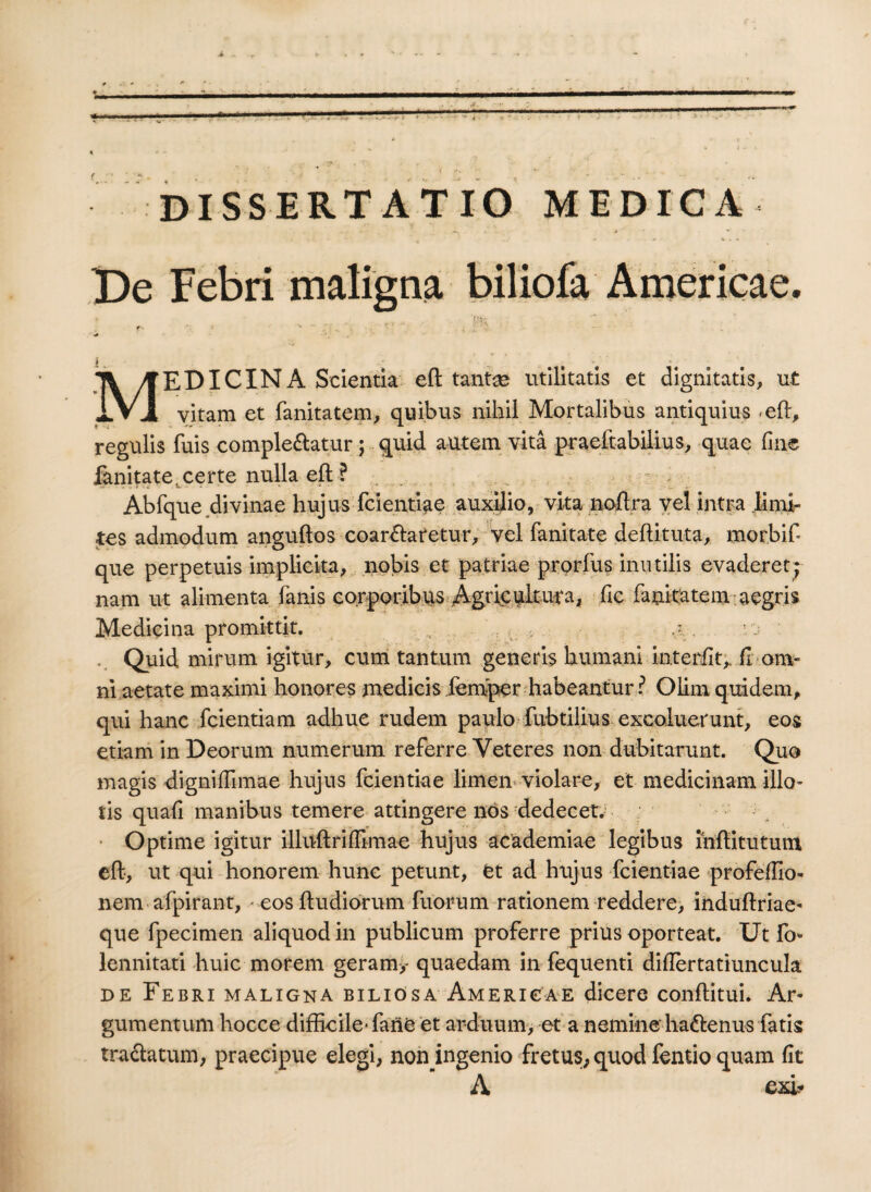De Febri maligna biliofa Americae. r- *. ^ ^ '' , . v - ' V MEDICINA Scientia eft tantae utilitatis et dignitatis, ut vitam et fanitatem, quibus nihil Mortalibus antiquius <eft, regulis fuis complebatur; quid autem vita praeftabilius, quae fine fanitate.certe nulla eft ? Abfque divinae hujus fcientiae auxilio, vita noftra vel intra limi¬ tes admodum anguftos coarbaretur, vel fanitate deftituta, morbif que perpetuis implicita, nobis et patriae prorfus inutilis evaderet; nam ut alimenta fanis corporibus Agricultura, fic fanitatem aegris Medicina promittit. .. \L, • . . rj . Quid mirum igitur, cum tantum generis humani interfit,. fi om¬ ni aetate maximi honores medicis femper habeantur l Olim quidem, qui hanc fcientiam adhuc rudem paulo fubtilius excoluerunt, eos etiam in Deorum numerum referre Veteres non dubitarunt. Quo magis digniffimae hujus fcientiae limen violare, et medicinam illo¬ tis quali manibus temere attingere nos dedecet. Optime igitur illuftrilfimae hujus academiae legibus mftitutum eft, ut qui honorem hunc petunt, et ad hujus fcientiae profeflio- nem afpirant, - eos ftudiorum fuorum rationem reddere, induftriae- que fpecimen aliquod in publicum proferre prius oporteat. Ut fi> lennitati huic morem geram,- quaedam in fequenti diftertatiuneula. de Febri maligna biliosa Americae dicere conftitui. Ar¬ gumentum hocce difficile- fano et arduum, et a nemine habenus fatis trabatum, praecipue elegi, non ingenio fretus, quod fentio quam fit A exi-
