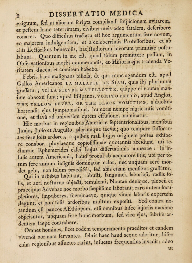 exiguum, fed ut aliorum {cripta compilandi fufpicionem evitarem, et peftem hanc teterrimam, civibus meis adeo fatalem, defcribere conarer. Quo difficilius tractatu eft hoc argumentum fere novum, eo majorem indulgentiam, et a celeberrimis Profeftoribus, et ab aliis Le&oribus benevolis, hae ftudiorum meorum primitiae poftu-' labunt. Quantum in me eft, quod folum promittere poffitm, in Obfervationibus morbi enumerandis, et*Hiftoria ejus tradenda Ve¬ ritatem ducem et comitem habebo. Febris haec malignans biliofa, de qua nunc agendum eft, apud Gallos Americanos la maladie de Siam, quia ibi plurimum graflatur; vel la fievre matellotte, quippe ei nautae msa* ime obnoxii funtj apud Hifpanos, vomito pretoj apud Anglos, THE YELLOW FEVER, OR THE BLACK VOMITING, a duobllS horrendis ejus fymptomatibus, humoris nempe nigricantis vomiti- gf flava ad univerlam cutem eflufione, nominatur. Hic morbus in regionibus' Americae feptentrionalibus, menflbus Junio, Julio et Augufto, plerumque faevit; quo tempore fuffoean- .tes fere folis ardores, a quibus, mali hujus originem poftea exhibe¬ re conabor, pluviaeque copiofiffimae quotannis accidunt, uti te- ■ftantur Ephemerides calci liujus diflertationis annexae : in in¬ fulis autem Americanis, haud procul ab aequatore fitis, ubi per to¬ tum fere annum infignis dominatur calor, nec unquam acre mor¬ det gelu, non folum praedictis, fed aliis etiam menflbus graflatur. Qui in urbibus habitant, robufti, fanguinei, laboriofi, radiis fo¬ lis, et aeri nofturno obje&i, temulenti. Nautae denique, plebeii et praecipue Advenae hoc morbo faepiffime laborant; raro autem locu- pletiores, impuberes, foeminaeve, quique vitam laboris expertem .degunt, et non folis ardoribus multum expofiti. Sed contra no¬ tandum eft paucos AEthiopum, etfi omnibus hifce injuriis maxime objiciantur, unquam fere hunc morbum, fed vice ejus, febrim ar¬ dentem faepe contrahere. Omnes homines, licet eodem temperamento praeditos et eandem vivendi normam lervantes, febris haec haud aeque adoriturj hi(ce enim regionibus affiuetos rarius, infuetos frequentius invadit: adeo ° ut