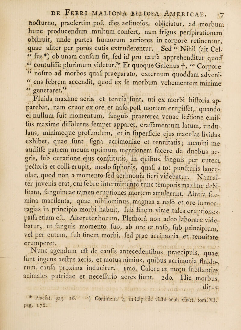 c< no&urno, praefertim poft dies aeftuofos, objiciatur, ad ^morbum hunc producendum multum confert, nam frigus perfpirationem obftruit, unde partes humorum acriores in corpore retinentur, quae aliter per poros cutis extruderentur. Sed“ IS fihil (ait Cei- fus*) obunam caufam fit, fed id pro caufa apprehenditur quod “ contuliffe plurimum videtur.” Et quoque Galenus f, Corpore “ noftro ad morbos quali praeparato, externum quoddam adveni¬ ens febrem accendit, quod ex fe morbum vehementem minime (< generaret.” Fluida maxime acria et tenuia funt, uti ex morbi hidoria ap¬ parebat, nam eruor ex ore et nafo poft mortem erupidet, quando ei nullum fuit momentum, fanguis praeterea venae fe&ione emil- fns maxime diffolutus femper apparet, cradamentum latum, undu- lans, minimeque profundum, et in fuperficie ejus maculas lividas exhibet, quae funt ligna acrimoniae et tenuitatis ; memini me audille patrem meum optimum mentionem facere de duobus ae¬ gris, fub curatione ejus conftitutis, in quibus fanguis per cutem pedoris et colli erupit, modo fiphonis, quali a tot pun&uris lance¬ olae', quod non a momento fed acrimonia fieri videbatur. Nam al¬ ter juvenis erat, cui febre intermittqitenmc temporis maxime debi¬ litato, fanguineae tamen eruptiones mortem attulerunt. Altera fae- mina macilenta, quae nibilonunus magnas a nafo et ore hemor-• ragias in principio morbi habuit, fub finem vitae tales eruptiones palfa etiam eft. Alteruter horum, Plethora non adeo laborare vide¬ batur, ut fanguis momento luo, ab ore et nafo, fub principium,’ vel per cutem, fub finem morbi, fed prae aerfinania et tenuitate erumperet. _ •*- ; '11 * ■ ■ ! * > ‘ -■ 1 1 ;; f \ > \ • ~ Nunc agendum eft de caulis antecedentibus praecipuis, quae. funt ingens aeftus aeris, et motus nimius, quibus acrimonia fluido-, rum, caufa proxima inducitur, imo. Calore et mo|u flibftantim' animales putridae et necelfario acres fiunt. 2do. Hic morbus diru^ -1 # Praefat. pag. 178. p.ag, 16> Coninleht, q. hi ri!p.; dc’vMa acutV chart. toni. XL'