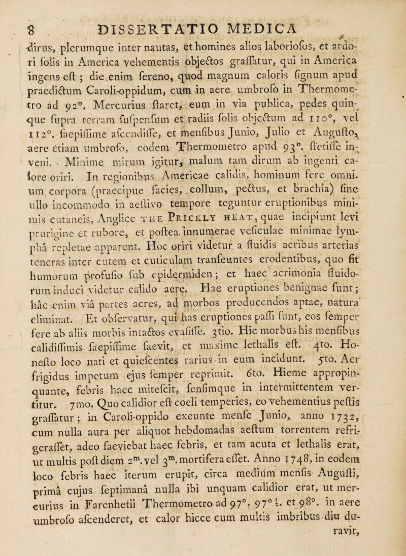 . # # 0... •dirus, plerumque inter nautas, et homines alios lahoriofos, et ardo¬ ri folis in America vehementis obje&os graffatur, qui in America ingens efl ; die enim fereno, quod magnum caloris fignum apud praedictum Caroli-oppidum, cum in aere umbrofo in Thermome- tro ad 92°. Mercurius flaret, eum in via publica, pedes quin¬ que fupra terram fu {p en fiam et radiis folis objectum ad lio°, vel 112°. faepifiime afoendiiTe, et menfibus Junio, Julio et Augufto* aere etiam umbrofo, eodem Thermometro apud 930. freti fle in¬ veni, • Minime mirum igitur* malum tam dirum ab ingenti ca¬ lore oriri. In recfionibus Americae calidis, hominum fere omni, um corpora (praecipue facies,. collum, 'pedus, et brachia) fine ullo incommodo in aeftivo tempore teguntur eruptionibus mini¬ mis cutaneis, Anglice the Prickly heat, qusie incipiunt levi prurigine et rubore, et poftea. innumerae veficulae minimae lym¬ pha repletae apparent. Hoc oriri videtur a fluidis acribus arterias teneras inter cutem et cuticulam tranfeuntes erodentibus, quo fit humorum profuho fub epidermiden; et haec aciimonia fluido¬ rum induci videtur calido aere, Hae eruptiones benignae funt; hac enim via partes acres, ad morbos producendos aptae, natura eliminat. Et ohfervatur, qui has eruptiones pafli funt, eos femper fere ab aliis morbis intados evafiffe. 3'tio. Hic morbushis menfibus calidiflimis faepifiime faevit, et maxime lethalis eft. 4to. Ho- neflo loco nati et quiefeentes rarius in eum incidunt. 5to. Aer frigidus impetum ejus femper reprimit. 6to. Hieme appropin¬ quante, febris haec mitefeit, fenfimque in intermittentem ver¬ titur. 71110. Quo calidior eft coeli temperies, eo vehementius peftis graffatur; in Caroli-oppido exeunte menfe Junio, anno 1732, cum nulla aura per aliquot hebdomadas aeftum torrentem refri- geraffet, adeo faeviebat haec febris, et tam acuta et lethalis erat, ut multis poftdiem 2™ vel 3”.mortiferaeffet. Anno 1748, in eodem loco febris haec iterum erupit, circa medium menfis Augufti, prima cujus feptimana nulla ibi unquam calidior erat, ut mer¬ curius in Farenhetii Thermometro ad 970. 97°!. et 98°. in aere umbrofo afeenderet, et calor hicce cum multis imbribus diu du¬ ravit,