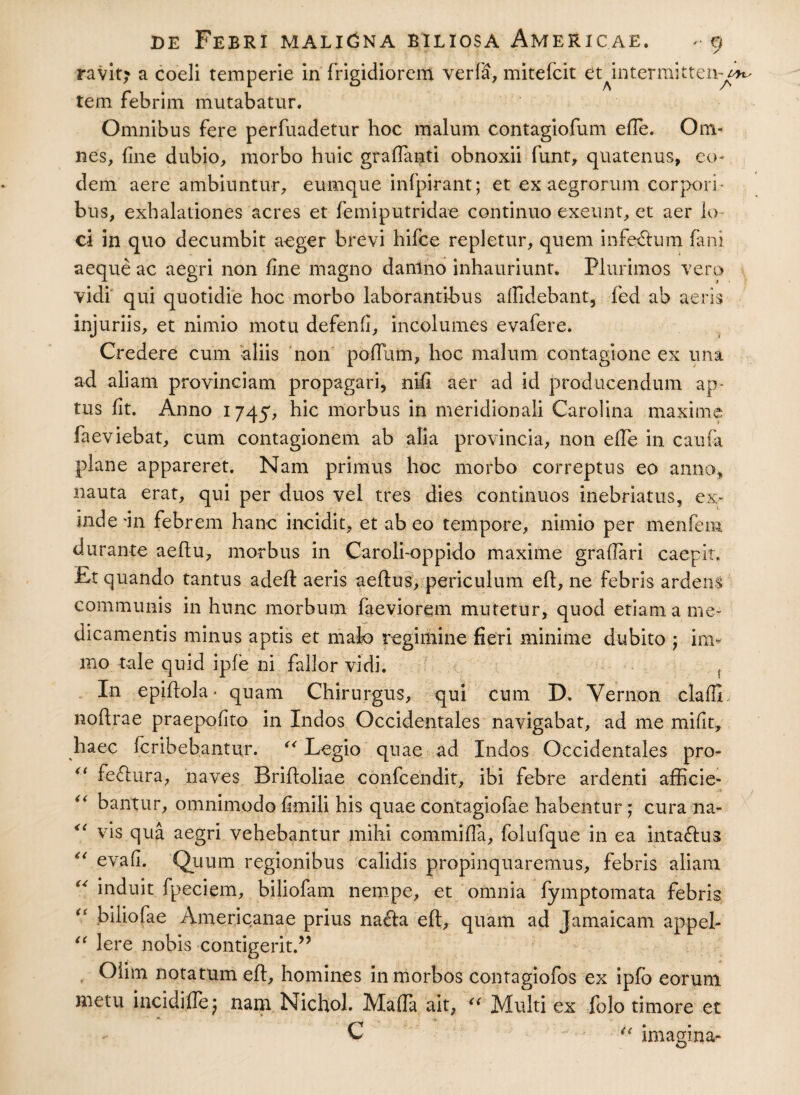ravit? a coeli temperie in frigidiorem verfa, mitefcit 6t intermitten-^H- tem febrim mutabatur. Omnibus fere perfuadetur hoc malum contagiofum efle. Om¬ nes, fine dubio, morbo huic graffanti obnoxii funt, quatenus, eo¬ dem aere ambiuntur, eumque infpirant; et ex aegrorum corpori¬ bus, exhalationes acres et fem i putridae continuo exeunt, et aer lo ci in quo decumbit aeger brevi hifce repletur, quem inferum fani aeque ac aegri non fine magno danlno inhauriunt. Plurimos vero vidi qui quotidie hoc morbo laborantibus allidebant, fed ab aeris injuriis, et nimio motu defenfi, incolumes evafere. Credere cum aliis non poflum, hoc malum contagione ex una ad aliam provinciam propagari, nifi aer ad id producendum ap¬ tus fit. Anno 1745, hic morbus in meridionali Carolina maxime faeviebat, cum contagionem ab alia provincia, non efTe in caufa plane appareret. Nam primus hoc morbo correptus eo anno, nauta erat, qui per duos vel tres dies continuos inebriatus, ex¬ inde in febrem hanc incidit, et ab eo tempore, nimio per menfem durante aeftu, morbus in Caroli-oppido maxime graftari caepit. Et quando tantus adeft aeris aeftus, periculum eft, ne febris ardens communis in hunc morbum faeviorem mutetur, quod etiam a me¬ dicamentis minus aptis et mak> regimine fieri minime dubito ; inv mo tale quid ipfe ni fallor vidi. f In epiftola- quam Chirurgus, qui cum D. Yernon claffi. noflrae praepofito in Indos Occidentales navigabat, ad me mifit, haec feribebantur. “ Legio quae ad Indos Occidentales pro- “ feftura, naves Brifloliae confcendit, ibi febre ardenti afficie- “ bantur, omnimodo fimili his quae contagiofae habentur; cura na¬ vis qua aegri vehebantur mihi commifla, folufque in ea inta&ua “ evafi. Quum regionibus calidis propinquaremus, febris aliam “ induit fpeciem, bijiofam nempe, et omnia fymptomata febris “ hiliofae Americanae prius na£la eft, quam ad Jamaicam appel- “ Iere nobis contigerit.” Olim notatum eft, homines in morbos contagiofos ex ipfb eorum metu incidi fle; nam Nichol. Mafla ait, “ Multi ex folo timore et i ■*>