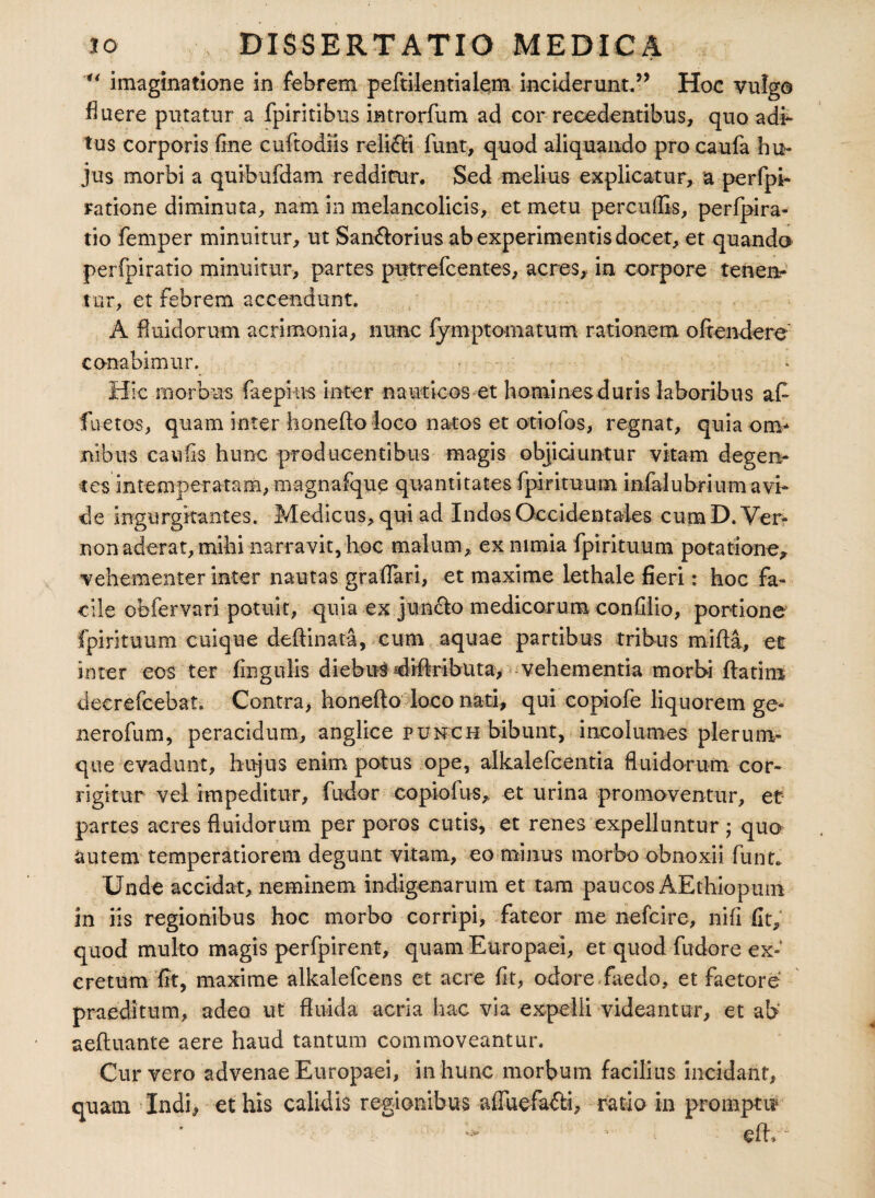 “ imaginatione in febrem peftilentialem inciderunt.” Hoc vulgo fluere putatur a fpiritibus introrfum ad cor recedentibus, quo adi¬ tus corporis fine cuftodiis relidi fiunt, quod aliquando pro caufa hu¬ jus morbi a quibufdam redditur. Sed melius explicatur, a perfpi- ratione diminuta, nam in melancolicis, et metu percuflis, perfpira- tio femper minuitur, ut San&orius ab experimentis docet, et quando perfpiratio minuitur, partes putrefcentes, acres, in corpore tenen¬ tur, et febrem accendunt. A fluidorum acrimonia, nunc fymptomatum rationem oftendere conabimur. Hic morbus faepins inter nauticos et homines duris laboribus afi fuetos, quam inter honefto loco natos et otiofos, regnat, quiaonv nibus cavrfis hunc producentibus magis objiciuntur vitam degen¬ tes intemperatam, magnafque quantitates fpirituum mfalubrium avi¬ de ingurgitantes. Medicus, qui ad Indos Occidentales cum D. Ver- non aderat, mihi narravit, hoc malum, ex nimia fpirituum potatione, vehementer inter nautas grafiari, et maxime lethale fieri: hoc fa¬ cile obfervari potuit, quia ex juncto medicarum confilio, portione fpirituum cuique deftinata, cum aquae partibus tribus mifla, et inter eos ter Angulis diebus diffributa, vehementia morbi flarim decrefcebat. Contra, honefto loco nati, qui copiofe liquorem ge- nerofum, peracidum, anglice pumch bibunt, incolumes plerum¬ que evadunt, hujus enim potus ope, alkalefcenria fluidorum cor¬ rigitur vel impeditur, fudor copiofus, et urina promoventur, et: partes acres fluidorum per poros cutis, et renes expelluntur ; quo autem temperatiorem degunt vitam, eo minus morbo obnoxii funt. Unde accidat, neminem indigenarum et tam paucos AEthiopum in iis regionibus hoc morbo corripi, fateor me nefcire, nifi fit, quod multo magis perfpirent, quam Europaei, et quod fudore ex¬ cretum fit, maxime alkalefcens et acre fit, odore faedo, et faetore praeditum, adeo ut fluida acria hac via expelli videantur, et ab' aefluante aere haud tantum commoveantur. Cur vero advenae Europaei, in hunc morbum facilius incidant, quam Indi, et his calidis regionibus affuefa&i, ratio in promptu
