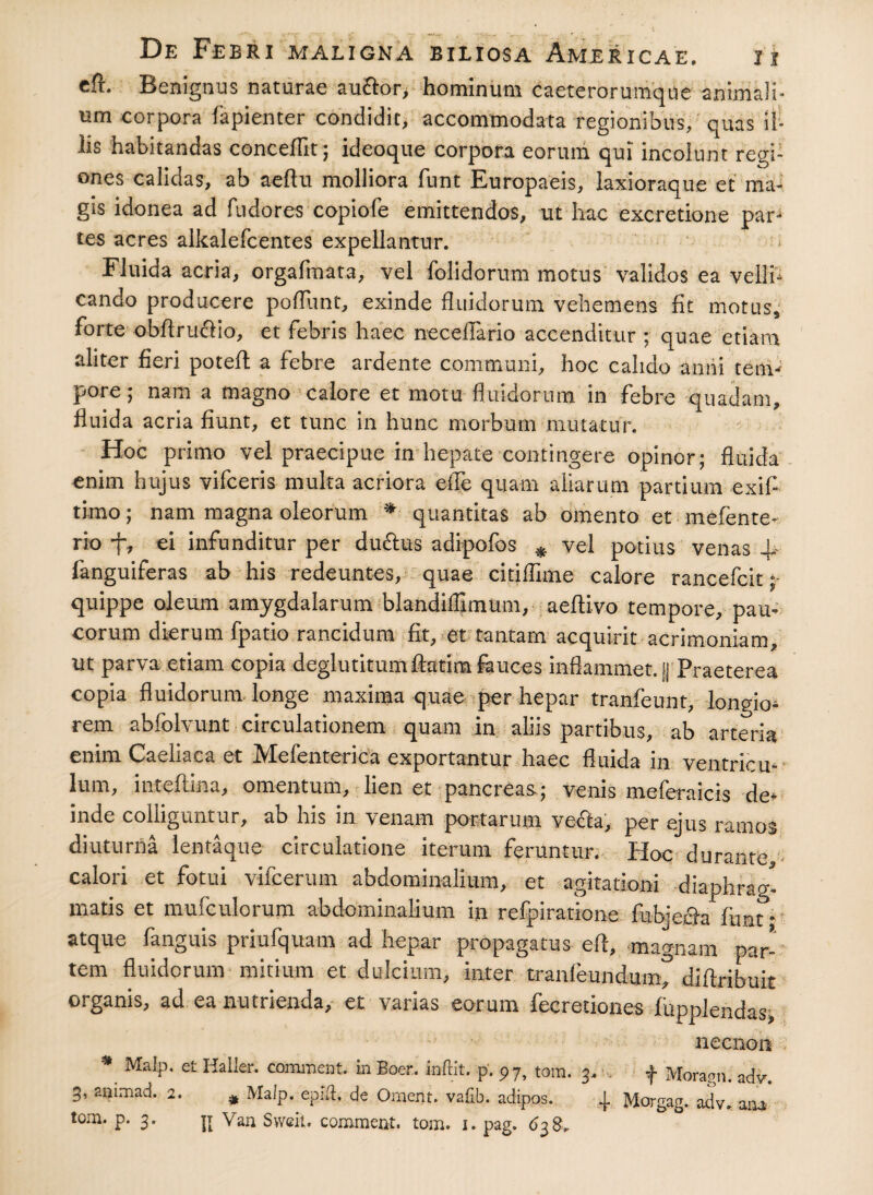 cft. Benignus naturae au&or, hominum caeterorumque animali* um corpora fapienter condidit, accommodata regionibus, quas il¬ lis habitandas conceflit; Meoque corpora eorum qui incolunt regi¬ ones calidas, ab aeftu molliora funt Europaeis, laxioraque et ma¬ gis idonea ad fu do res copiofe emittendos, ut hac excretione par¬ tes acres alkalefcentes expellantur. Fluida acria, orgafmata, vel {olidorum motus validos ea velli¬ cando producere poflunt, exinde fluidorum vehemens fit motus, forte obflru&io, et febris haec neceflario accenditur ; quae etiam aliter heri potefl a febre ardente communi, hoc calido anni tenv pore; nam a magno calore et motu fluidorum in febre quadam, fluida acria fiunt, et tunc in hunc morbum mutatur. Hoc primo vel praecipue in hepate contingere opinor; fluida enim hujus vifceris multa acriora elle quam aliarum partium exifl timo; nam magna oleorum * quantitas ab omento et mefente- rio ei infunditur per duftus adipofos # vel potius venas ~p fanguiferas ab his redeuntes, quae citiflime calore rancefcit; quippe oleum amygdalarum blandifllmum, aeftivo tempore, pau¬ corum dierum fpatio rancidum fit, et tantam acquirit acrimoniam, ut parva etiam copia deglutitumfetim fauces inflammet. |J Praeterea copia fluidorum longe maxima quae per hepar tranfeunt, longio¬ rem abfolvunt circulationem quam in aliis partibus, ab arteria enim Caeliaca et Mefenterica exportantur haec fluida in ventricu¬ lum, intefiina, omentum, lien et pancreas; venis meferaicis de¬ inde colliguntur, ab his in venam portarum ve&a, per ejus rarnos diuturna lentaque circulatione iterum feruntur. Hoc durante calori et fotui vifcerum abdominalium, et agitationi diaphrag¬ matis et mufculorum abdominalium in refpiratione fubjech funt * atque fanguis priufquam ad hepar propagatus efl, magnam par¬ tem fluidorum mitium et dulcium, inter tranfeundum> diflribuit organis, ad ea nutrienda, et varias eorum fecretiones fupplendas, necnon * MaIP- et Haller. comment. m Boer, teftit. p. 97, tom. 3. . f Morann. adv. 3, animad. 2. # Malp. epiih de Ornent, vafib. adipos. 1 Moraaa. adv ana «om. p. 3. jj Van Sweit. commeat, tom. ,. pag.\ 8. ° S