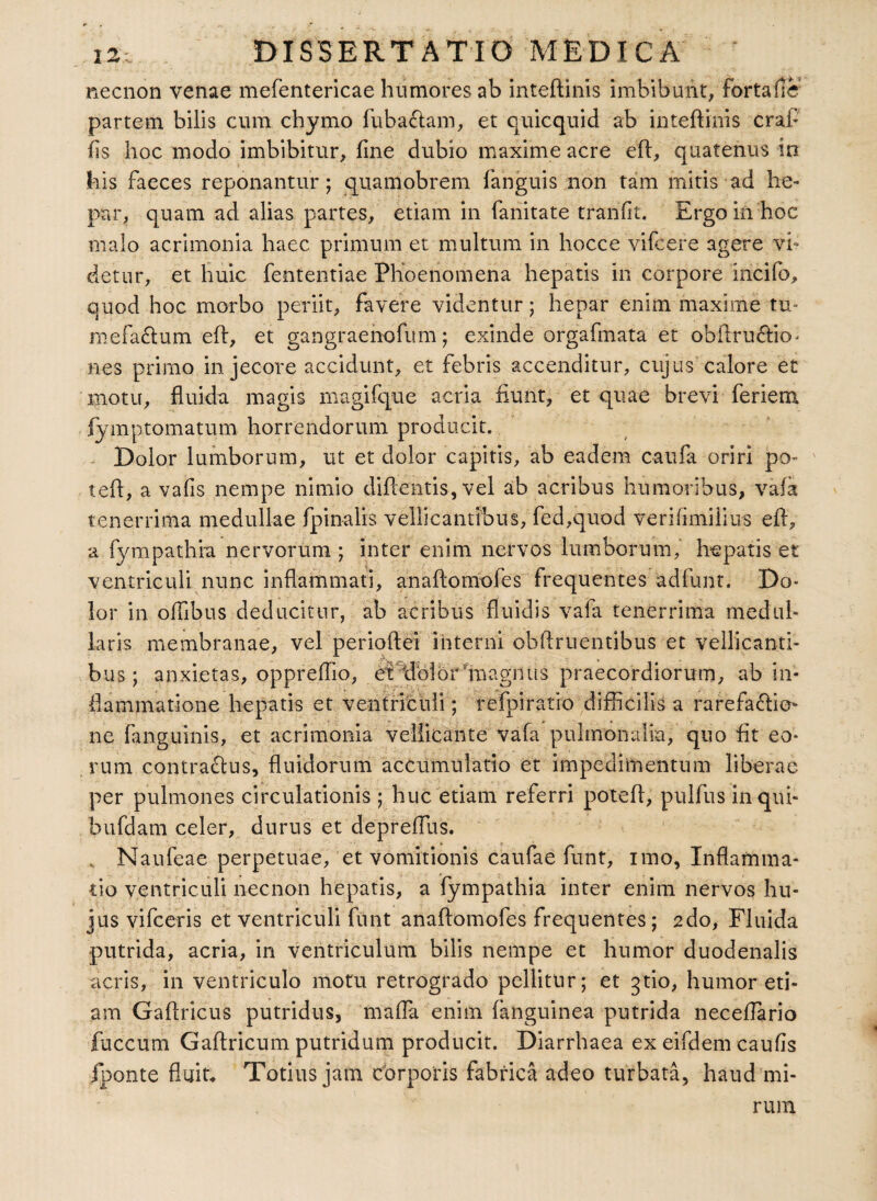 necnon venae mefentericae humores ab inteftinis imbibunt, fortafle partem bilis cum chymo fuba&am, et quicquid ab inteftinis craft' fis hoc modo imbibitur, fine dubio maxime acre eft, quatenus in his faeces reponantur; quamobrem fanguis non tam mitis ad he¬ par, quam ad alias partes, etiam in fanitate tranfit. Ergo in hoc malo acrimonia haec primum et multum in hocce vifcere agere vi¬ detur, et huic fententiae Phoenomena hepatis in corpore incifo. quod hoc morbo periit, favere videntur; hepar enim maxime tu- mefa£lum eft, et gangraenofum; exinde orgafmata et obftru£lio- nes primo in jecore accidunt, et febris accenditur, cujus calore et motu, fluida magis magifque acria fiunt, et quae brevi feriem fymptomaturn horrendorum producit. Dolor lumborum, ut et dolor capitis, ab eadem caufa oriri po- teft, a vafis nempe nimio diftentis, vel ab acribus humoribus, vafa tenerrima medullae fpinalis vellicantibus, fed,quod verifimilius eft, a fympathia nervorum; inter enim nervos lumborum, hepatis et ventriculi nunc inflammati, anaftomofes frequentes adfunt. Do¬ lor in offibus deducitur, ab acribus fluidis vafa tenerrima medul¬ laris membranae, vel perioftei interni obftruentibus et vellicanti¬ bus; anxietas, oppreffio, etffiolormagnus praecordiorum, ab in¬ flammatione hepatis et ventriculi; refpiratio difficilis a rarefadtie- ne fanguinis, et acrimonia vellicante vafa pulmonalia, quo fit eo¬ rum contrarius, fluidorum accumulatio et impedimentum liberae per pulmones circulationis ; huc etiam referri potefl, pullus in qui- bufdam celer, durus et deprelfus. „ Naufeae perpetuae, et vomitionis caufae funt, imo, Inflamma¬ tio ventriculi necnon hepatis, a fympathia inter enim nervos hu¬ jus vifceris et ventriculi funt anaftomofes frequentes; 2do, Fluida putrida, acria, in ventriculum bilis nempe et humor duodenalis acris, in ventriculo motu retrogrado pellitur; et 3tio, humor eti¬ am Gaftricus putridus, maffa enim (anguinea putrida neceflario fuccum Gaftricum putridum producit. Diarrhaea ex eifdem caufis fponte fluita Totius jam corporis fabrica adeo turbata, haud mi¬ rum