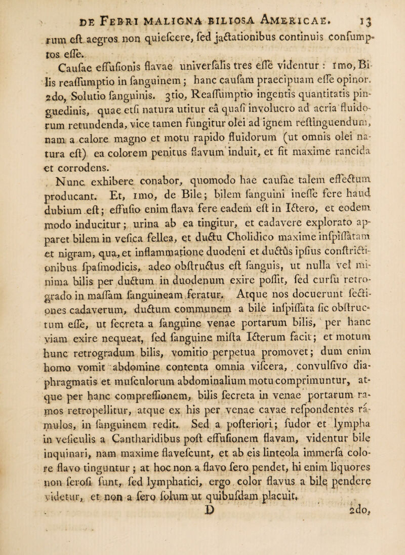 rum eft aegros non quiefcere, fed jactationibus continuis confump- tos ede. Caufae effufionis flavae univerfafis tres ede videntur : imo,Bi Iis readumptio in fanguinem; hanc caufam praecipuam ede opinor. 2do, Solutio fanguinis. gtio, Readumptio ingentis quantitatis pin¬ guedinis, quae etfi natura utitur ea quali involucro ad acria fluido» rum retundenda, vice tamen fungitur olei ad ignem reftinguendum, nam a calore magno et motu rapido fluidorum (ut omnis olei na» tura eft) ea colorem penitus flavum induit, et fit maxime rancida et corrodens. Nunc, exhibere conabor, quomodo hae caufae talem efieftum producant. Et, imo, de Bile ; bilem fanguini inefle fere haud dubium eft; edtido enim flava fere eadem eft in Iftero, et eodem modo inducitur; urina ab ea tingitur, et cadavere explorato ap¬ paret bilem in vedca fellea, et duftu Cholidico maxime infpidatam et nigram, qua, et inflammatione duodeni et du&us ipfius conftri&i-* anibus fpafmodicis, adeo obftruftus eft fanguis, ut nulla vel mi¬ nima bilis per dudtum in duodenum exire poflit, fed cur fu retro» grado in maflam fangumeam.feratur. Atque nos docuerunt fecft- pnes cadaverum, duftum communem a bile infpidata fic obftruc* tum efle, ut feqreta a fanguin.e venae portarum bilis, per hanc viam exire nequeat, fed fanguine mifta Lfterum facit; et motum hunc retrogradum bilis, vomitio perpetua promovet; dum enim homo vomit abdomine contenta omnia vifcera, . convulfivo dia¬ phragmatis et mufculoriun abdominalium motu comprimuntur, at¬ que per hanc compreflionem, bijis fecreta in venae portarum ra¬ mos retropellitur, atque ex his per venae cavae refpondentes ra- mulos, in fanguinem redit. Sed a pofteriori; fudor et lympha in veficulis a Cantharidibus poft eflufionem flavam, videntur bile inquinari, nam maxime flavefcunt, et ab eis linteola immerfa colo¬ re flavo tinguntur ; at hoc non. a flavo fero pendet, hi enim liquores non ferofi funt, fed lymphatici, ergo color flavus a bilq pendere videtur, et non a fero folum ut quibufdam placuit, D 2do,