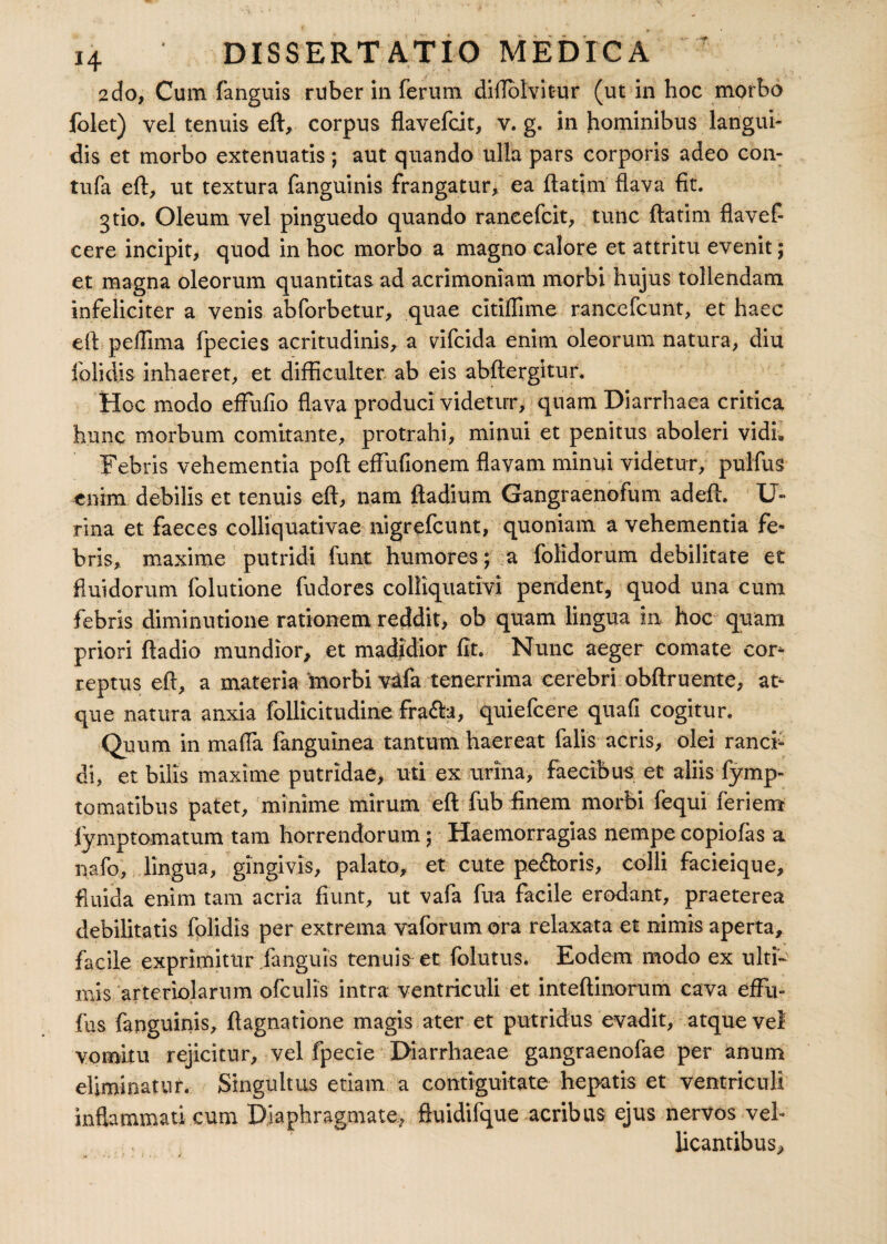 2do, Cum fanguis ruber in ferum diUolvit-ur (ut in hoc morbo folet) vel tenuis eft, corpus flavefcit, v. g. in hominibus langui¬ dis et morbo extenuatis ; aut quando ulla pars corporis adeo con- tufa eft, ut textura fanguinis frangatur, ea ftatim flava fit. gtio. Oleum vel pinguedo quando raneefcit, tunc ftatim flavef- cere incipit, quod in hoc morbo a magno calore et attritu evenit; et magna oleorum quantitas ad acrimoniam morbi hujus tollendam infeliciter a venis abforbetur, quae citiflime rancefcunt, et haec eft peiTima fpecies acritudinis, a vifcida enim oleorum natura, diu folidis inhaeret, et difficulter ab eis abftergitur. Hoc modo efFufio flava produci videtur, quam Diarrhaea critica hunc morbum comitante, protrahi, minui et penitus aboleri vidL Febris vehementia poft effufionem flavam minui videtur, pulfus enim debilis et tenuis eft, nam ftadium Gangraenofum adeft. U- rina et faeces colliquativae nigrefcunt, quoniam a vehementia fe¬ bris, maxime putridi funt humores; a folidorum debilitate et fluidorum folutione fudores colliquativi pendent, quod una cum febris diminutione rationem reddit, ob quam lingua in hoc quam priori ftadio mundior, et madidior fit. Nunc aeger comate cor¬ reptus eft, a materia morbi v3fa tenerrima cerebri obftruente, at¬ que natura anxia follicitudine frafta, quiefcere quafi cogitur. Quum in maffa fanguinea tantum haereat falis acris, olei ranci¬ di, et bilis maxime putridae, uti ex urina, faecibus, et aliisSymp¬ tomatibus patet, minime mirum eft fub finem morbi fequi feriem fymptomatum tam horrendorum; Haemorragias nempe copiofas a nafo, lingua, gingivis, palato, et cute pe&oris, colli facieique, f uida enim tam acria fiunt, ut vafa fua facile erodant, praeterea debilitatis folidis per extrema vaforum ora relaxata et nimis aperta, facile exprimitur fanguis tenuis et folutus. Eodem modo ex ulti¬ mis arteriolarum ofculis intra ventriculi et inteftinorum cava efFu- fus fanguinis, ftagnatione magis ater et putridus evadit, atque vel vomitu rejicitur, vel fpecie Diarrhaeae gangraenofae per anum eliminatur. Singultus etiam a contiguitate hepatis et ventriculi inflammati cum Diaphragmate, ftuidifque acribus ejus nervos veh licantibus.