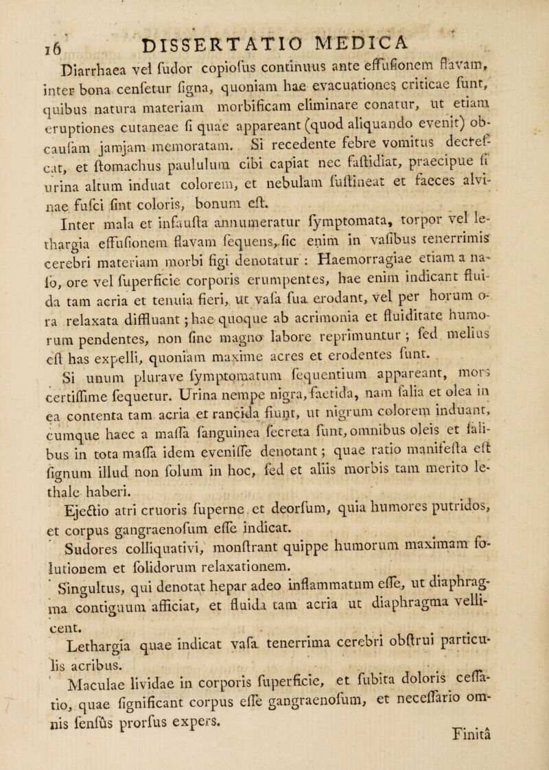 Diarrhaea vel fuclor copiofus continuus ante effufionem flavam, inter bona cenfetur figna, quoniam hae evacuationes criticae funt, quibus natura materiam morbificam eliminare conatur, ut etiam eruptiones cutaneae fi quae appareant (quod aliquando e\enit) ob* caulam jarojam memoratam. Si recedente febre vomitus dectef- cat, et ftomachus paululum cibi capiat nec faflidiat, praecipue it urina altum induat colorem, et nebulam fultineat et faeces alvi¬ nae. fufci fint coloris, bonum eft. Inter mala et infaufia annumeratur lymptomata, torpor vel le¬ thargia effufionem flavam fequens, fic enim in' vafibus tenerrimis cerebri materiam morbi figi denotatur : Haemorragiae etiam a na~ io, ore vel fuperficie corporis erumpentes, hae enim indicant flui- da tam acria et tenuia fieri. Ut vaia fu a erodant, vel per horum o- ra relaxata diffluant - hae quoque ab acrimonia et fluiditate humo¬ rum pendentes, non fine magno labore reprimuntui ; fed melius eff has expelli, quoniam maxime acres et erodentes funt. Si unum plurave fymptomatum fequentium appareant, mors certiffime fequetur. Urina nempe nigra, faetida, nam talia et olea in ea contenta tam acria et rancida fiuist, ut nigrum colorem induant, cumque haec a maffa fanguinea fecreta funt, omnibus oleis et iali- bus in tota maffa idem eveni (Te denotant; quae ratio manifeffa eft fomum illud non folum in hoc, fed et aliis morbis tam merito le- o thale haberi. Eje&io atri cruoris fu perne et deorfum, quia humores putridos, et corpus gangraenofum effe indicat. Sudores colliquativi, monffrant quippe humorum maximam fo- lutionem et folidorum relaxationem. ‘ Singultus, qui denotat hepar adeo inflammatum effe, ut diaphrag¬ ma contiguum afficiat, et fluida tam acria ut diaphragma velli¬ cent. ... Lethargia quae indicat vafa tenerrima cerebri obflrui particu¬ lis acribus. * Maculae lividae in corporis fuperficie, et fubita doloris^ cella¬ tio, quae fignificant corpus elTe gangraenofum, et neceifano om¬ nis fenfus prorfus expers. Finita