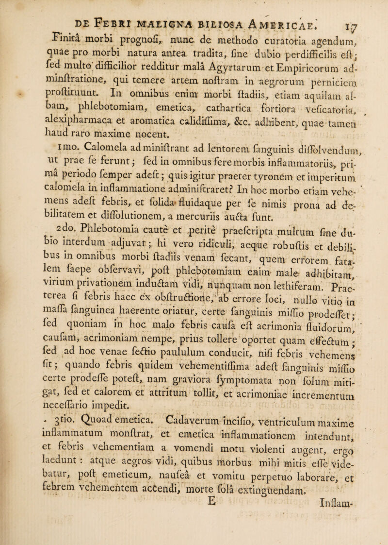 Finita morbi prognofi, nunc de methodo curatoria agendum, quae pro morbi natura antea tradita, fine dubio perdifficilis eff; fed multo; difficilior redditur mala Agyrtarum et Empiricorum ad- minflratione, qui temere artem noffram in aegrorum perniciem proftituunt. In omnibus enim morbi ftadiis, etiam aquilam al¬ bam, phlebotomiam, emetica, cathartica fortiora veficatoria, alexipharmaca et aromatica calidiffima, &c. adhibent, quae tamen haud raro maxime nocent. imo. Calomela adminifirant ad lentorem fanguinis diflolvendum ut prae fe ferunt ; fed in omnibus fere morbis inflammatoriis, pri¬ ma periodo femper adeft; quis igitur praeter tyronem et imperitum calomela in inflammatione adminiftraret? In hoc morbo etiam vehe¬ mens adeft febris, et folida< fluidaque per fe nimis prona ad de¬ bilitatem et diflblutionem, a mercuriis au&a funt. 2do. Phlebotomia caute et perite praefcripta multum fine du¬ bio interdum adjuvat; hi vero ridiculi, aeque robuftis et debili¬ bus in omnibus morbi fladiis venam fecant, quem errorem fata¬ lem faepe obfervavi, pofl: phlebotomiam enim- male adhibitam, vinum privationem indu&am vidi, nunquam non lethiferam. Prae' terea fi febris haec ex obflru&ione, ab errore loci, nullo vitio in maffa fanguinea haerente oriatur, certe fanguinis miffio prodeffet* fed quoniam in hoc malo febris caufa efl acrimonia fluidorum' caufam, acrimoniam nempe, prius tollere oportet quam effectum - fed ad hoc venae fe&io paululum conducit, nifi febris vehemens flt; quando febris quidem vehementiflima adeft fanguinis miffio certe prodeffe poteft, nam graviora fymptomata non folum miti¬ gat, fed et calorem et attritum tollit, et acrimoniae incrementum neceffario impedit. - 3tio. Quoad emetica. Cadaverum incifio, ventriculum maxime inflammatum monftrat, et emetica inflammationem intendunt, et febris vehementiam a vomendi motu violenti augent, ergo laedunt : atque aegros vidi, quibus morbus mihi mitis efle vide- oatur, pofl emeticum, naulea et vomitu perpetuo laborare, et febrem vehementem acCendi, morte fola extinguendam» E Inflam-