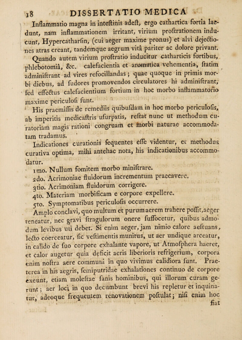 Inflammatio magna iri inteftinis adeft, ergo cathartica fortia lae¬ dunt, nam inflammationem irritant, virium proftrationem indu¬ cunt, Hypercatharfin, (cui aeger maxime prorius) et alvi deje&io- nes atras creant, tandemque aegrum vita pariter ac dolore privant. Quando autem virium proftratio inducitur catharticis fortibus, phlebotomia, &c. calefacientia et aromatica Vehementia, ftatim admmiftrant ad vires refocillandas; quae quoque in primis mor¬ bi diebus, ad fudores promovendos circulatores hi adminiftrant; led effeftus calefacientium fortium in hoc morbo inflammatorio maxime periculofi funt. i His praemiflis de remediis quibufdam in hoc morbo periculofls, ab imperitis medicaftris ufurpatis, reflat nunc ut methodum cu¬ ratoriam magis rationi congruam et morbi naturae accommoda¬ tam tradamus. Indicationes curationis fequentes efle videntur, et methodus curativa optima, mihi antehac nota, his indicationibus accommo¬ datur. ■ imo. Nullum fomitem morbo mimftrare. ' 2do. Acrimoniae fluidorum incrementum praecavere. gtio. Acrimoniam fluidorum corrigere. 4to. Materiam morbificam e corpore expellere. yto. Symptomatibus periculofis occurrere. Amplo conclavi, quo multum et purumaerem trahere poflit,aeger teneatur, nec gravi ftragulorum onere fuffocetur, quibus admo¬ dum levibus uti debet. Si enim aeger, jam nimio calore aefluans, le&o coerceatur, fic veftimentis munitus, ut aer undique arceatur, in calido de fuo corpore exhalante vapore, ut Atmofphera haerer, et calor augetur quia deficit aeris liberioris refrigerium, corpora enim noftra aere communi in quo vivimus calidiora funt. Prae¬ terea in his aegris, femiputridae exhalationes continuo de corpore exeunt, etiam molefiae fanis hominibus, qui illorum curam ge¬ runt • aer loci, in quo decumbunt brevi his repletur et inquina¬ tur, adeoque frequentem renovationem poftulat; nili enim hoc