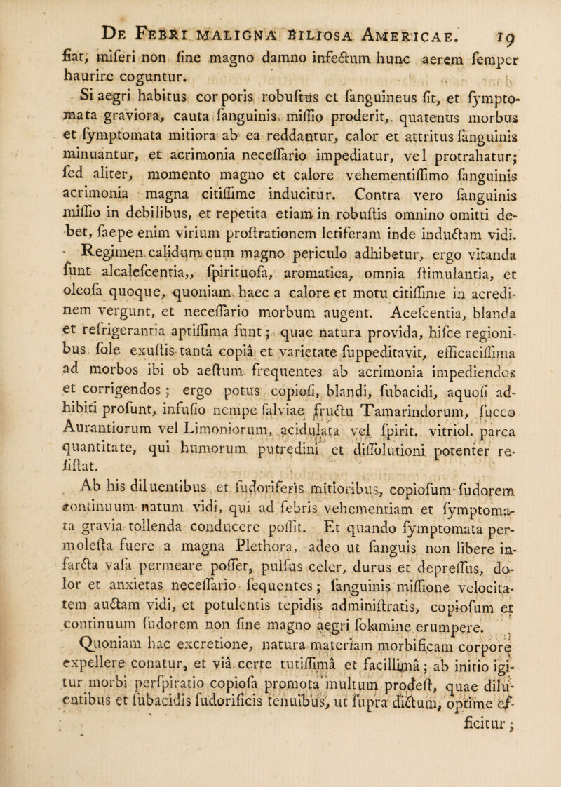 fiat, miferi non fine magno damno infe&um hunc aerem femper haurire coguntur. . 1 . |v Si aegri habitus cor poris robuftus et fanguineus fit, et fympto- mata graviora, cauta (anguinis, miffio proderit,, quatentis morbus et fymptomata mitiora: ab ea reddantur, calor et attritus fanguinis minuantur, et acrimonia necefTario impediatur, vel protrahatur; fed aliter, momento magno et calore vehementiflimo (anguinis acrimonia magna citiffime inducitur. Contra vero fanguinis millio in debilibus, et repetita etiam in robudis omnino omitti de¬ bet, faepe enim virium prodrationem letiferam inde indudam vidi. * Regimen calidum; cum magno periculo adhibetur,, ergo vitanda funt alcalefcentia,, fpirituofa, aromatica, omnia ftimulantia, et oleofa quoque, quoniam, haec a calore et motu citiffime in acredi¬ nem vergunt, et necefTario morbum augent. Acefcentia, blanda et refrigerantia aptiffima funt; quae natura provida, hifce regioni¬ bus fole exudis tanta copia et varietate fuppeditavit, efficaciffima ad morbos ibi ob aedum frequentes ab acrimonia impediendos et corrigendos; ergo potus copiofi, blandi, fubacidi, aquofi ad¬ hibiti profunt, infufio nempe falviae frudu Tamarindorum, fucca Aurantiorum vel Limoniorum, acidiilata vel fpirit. vitriol. parca quantitate, qui humorum putredini et diilolutioni potenter re- fidat. Ab his diluentibus et fudoriferis mitioribus, copiofunvfudorem continuum- natum vidi, qui ad febris vehementiam et fymptoma¬ ta gravia tollenda conducere poffit. Et quando fymptomata per- moleda fuere a magna Plethora, adeo ut fanguis non libere in¬ fanda yafa permeare poffiet, puifus celer, durus et depreffiis, do¬ lor et anxietas neceflario fequentes; fanguinis miffione velocita¬ tem audam vidi, et potulentis tepidis adminidratis, cqpiofum et continuum fudorem non fine magno aegri fokmine erumpere. Quoniam hac excretione, natura materiam morbificam corpore expellere conatur, et via certe tutiffima ct facillima; ab initio igi¬ tur morbi perfpiratio copiofa promota* multum proded, quae dilu¬ entibus et lubactdis fudorificis tenuibus', ut jfupra cfi&um,opitimeaf¬ ficitur ;