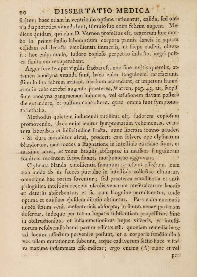 ficitur ; haec etiam in ventriculo optime retinentur, calida, feci omW nia diaphoretica vitanda funt, ftimulofuo enim febrim augent. Me¬ dicus quidam, qui cumD. Vernon profedtus eft, aegrorum hoc mor¬ bo in primo ftadio laborantium corpora pannis, laneis in aquam calidam vel decofta emollientia immerfis, ut ia e pe audivi, obtexu¬ it ; hoc enim modo, fudore copiofo perpetuo induero,,aegri poft- ea fanitatem recuperabant. Aeger fere femper vigiliis fraftus eft, non fine multis querelis, at¬ tamen anodyna vitanda funt, haec enim fanguinem rarefaciunt, (limulo fuo febrem irritant, morbum accendunt, et impetum humo¬ rum in vafls cerebri augent: praeterea, Warren, pag. 43, ait, faepif- fmie anodyna gangraenam inducere, vel efFufionem flavam poftero die extrudere, et pulfum contrahere, quae omnia funt fymptoma- ta lethalia. Methodus quietem inducendi tutlffima efl, fudorem copiofum promovendo, ab eo enim lenitur fymptomatum vehementia, et na¬ tura laboribus et follicitudine fraela, nunc liberata fomno gaudet. . Si dura morabitur alvus, proderit eam folvere ope clyfmatum 'blandorum, namfoeces a flagnatione in inteflinis putridae fiunt, et maxime acres, et venis bibulis abforptae in maflam fangiimeam fomitem recentem fu pp e ditant, morbumque aggravant. Clvfmata blanda emollientia fummum praedant efleclum, nam non modo ab iis faeces putridae in inteflinis collectae eluuntur, omnefque hae partes foventur; fed praeterea emollientia et and- phlogiftica inteflinis recepta ofculis venarum meferaicaruin laxatis et deterfis abforbentur, et fle cum fanguine permifeentur, unde optima et citiflima ejufdem dilutio obtinetur. Pars enim e nematis mjefti ftatim venis mefentericis abforpta, in flnum venae portarum defertur, indeque per totam hepatis fubflantiam propellitur, hinc in obflruflionibus et inflammationibus hujus vifceris, et intefll- norum refolvendis haud parum efficax eft : quoniam remedia haec ad locum afte<ftum pervenire poflimt, et a corporis fun&ionibift vix ullam mutationem fubeuftt, atque cadaverum fe<ftio haec vifce- ra maxime inflammata effim indicat j ergo enema (A) mane et vef- peri