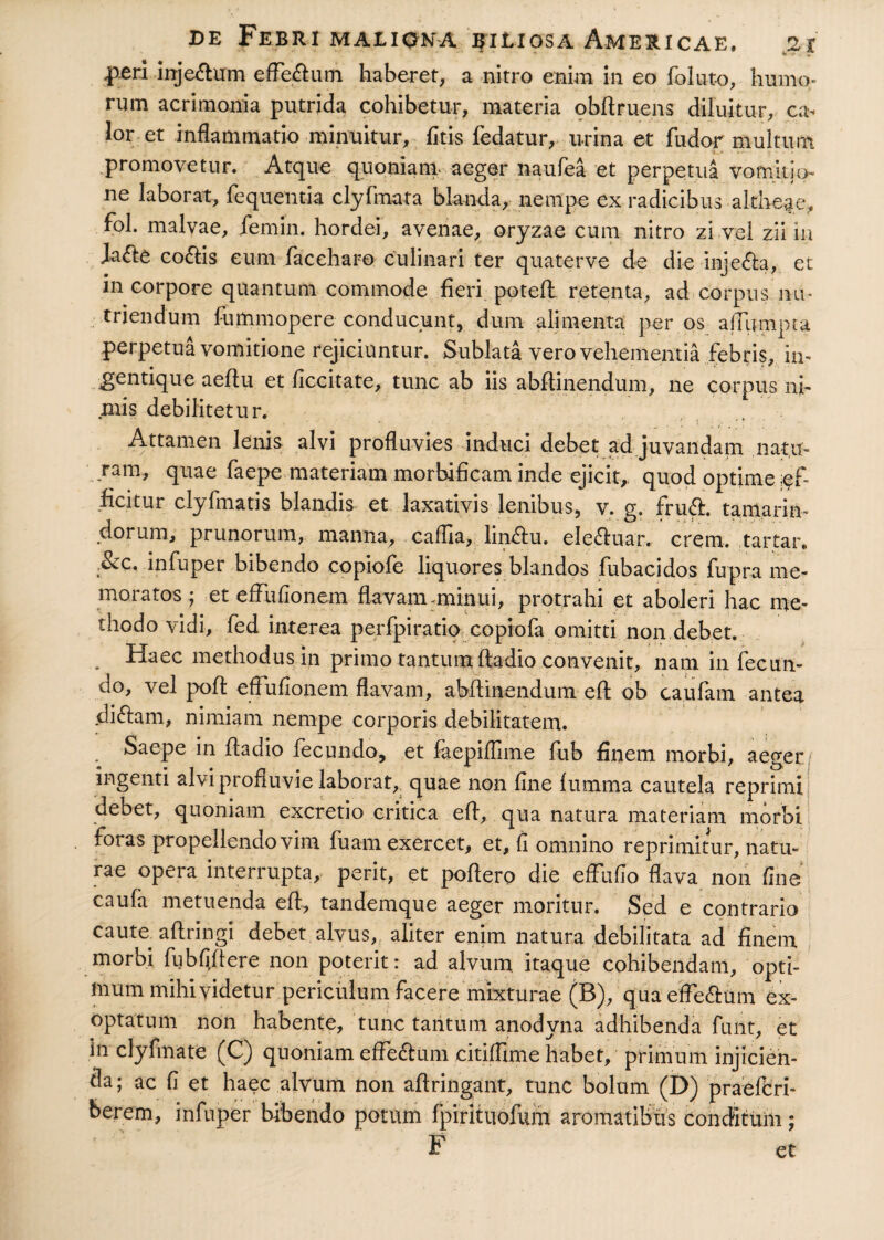 inje&um efferum haberet, a nitro enim in eo foluto, humo¬ rum acrimonia putrida cohibetur, materia obftruens diluitur, ca¬ lor et inflammatio minuitur, fitis fedatur, urina et fudor multum promovetur. Atque quoniam aeger naufea et perpetua vomitio ne laborat, fequentia clyfmata blanda, nempe ex radicibus altheae, fol. malvae, femin. hordei, avenae, oryzae cum nitro zi vel zii in Ja<ft£ co&is eum faceharo culinari ter quaterve de die inje&a, et in corpore quantum commode fieri poteft. retenta, ad corpus nu¬ triendum fummopere conducunt, dum alimenta per os ajTumpta perpetua vomitione rejiciuntur. Sublata vero vehementia febris, in- ^gentique aeflu et ficcitate, tunc ab iis abftinendum, ne corpus ni¬ mis debilitetur. , Attamen lenis alvi profluvies induci debet ad juvandam natu¬ ram, quae faepe materiam morbificam inde ejicit, quod optime af¬ ficitur clyfmatis blandis et laxativis lenibus, v. g. frudi, tamarim dorum, prunorum, manna, cafila, lin£fu. ele&uar. erem, tartar. SCO, infuper bibendo copiofe liquores blandos fubacidos fupra me¬ moratos ; et effufionem flavam :minui, protrahi et aboleri hac me¬ thodo vidi, fed interea perfpiratio copiofa omitti non debet. . Haec methodus in primo tantum ftadio convenit, nam in fecun¬ do, vel poft effufionem flavam, abftmendum efl ob caufatn antea didlam, nimiam nempe corporis debilitatem. / Saepe in ftadio fecundo, et faepiflime fub finem morbi, aeger/ ingenti alvi profluvie laborat, quae non fine fumrna cautela reprimi debet, quoniam excretio critica eft, qua natura materiam morbi foras propellendo vim fuarn exercet, et, fi omnino reprimitur, natu¬ rae opera interrupta, perit, et poftero die effufio flava non fine caufa metuenda eft, tandemque aeger moritur. Sed e contrario caute aftringi debet alvus, aliter enim natura debilitata ad finem morbi fubfiftere non poterit: ad alvum itaque cohibendam, opti¬ mum mihi videtur periculum facere mixturae (B), qua effedlum ex¬ optatum non habente, tunc tantum anodvna adhibenda funt, et in clyfmate (C) quoniam effe&um citiffime habet, primum injicien¬ da; ac fi et haec alvum non aftringant, tunc bolum (D) praeferi- berem, infuper bibendo potum fpirituolum aromatibus conditum; F et