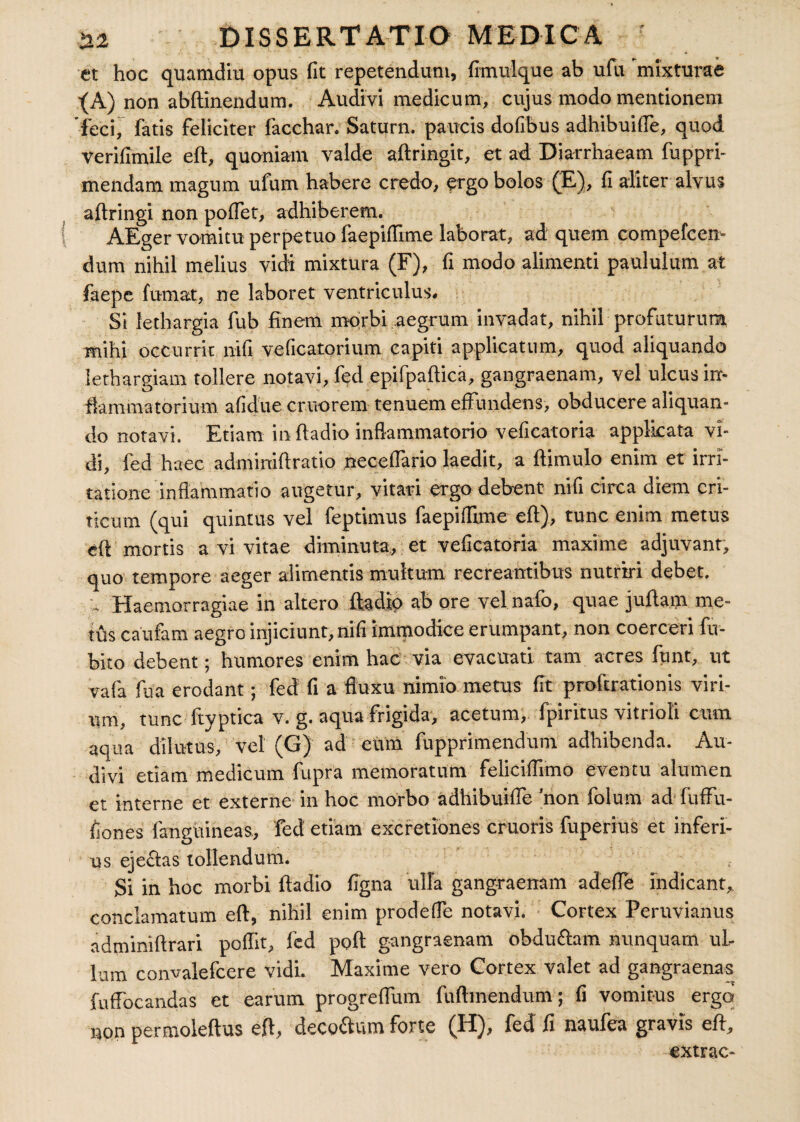 et hoc quamdiu opus fit repetendum, frmulque ab ufu mixturae •(A) non abftinendum. Audiv‘1 medicum, cujus modo mentionem feci, fatis feliciter facchar. Saturn. paucis dofibus adhibuiffe, quod Verifimile eft, quoniam valde aftringit, et ad Diarrhaeam fuppri- mendam magum ufum habere credo, ergo bolos (E), fi aliter alvus aftringi non poffet, adhiberem. AEger vomitu perpetuo faepiffime laborat, ad quem compefcen- dum nihil melius vidi mixtura (F), fi modo alimenti paululum at faepe fumat, ne laboret ventriculus. Si lethargia fub finem morbi aegrum invadat, nihil profaturum mihi occurrit nifi veficatorium capiti applicatum, quod aliquando lethargiam tollere notavi, fed epifpaftica, gangraenam, vel ulcus in¬ flammatorium afidue cruorem tenuem effundens, obducere aliquan¬ do notavi. Etiam in ftadio inflammatorio veficatoria applicata vi¬ di, fed haec adminiftratio neceffario laedit, a ftimulo enim et irri¬ tatione inflammatio augetur, vitari ergo debent nifi circa diem cri¬ ticum (qui quintus vel feptimus faepiffime eft), tunc enim metus eft mortis a vi vitae diminuta, et veficatoria maxime adjuvant, quo tempore aeger alimentis multum recreantibus nutriri debet. . Haemorragiae in altero ftadio ab ore vel nafo, quae juftam me¬ tus caufam aegro injiciunt, nifi immodice erumpant, non coerceri fu- bito debent; humores enim hac via evacuari tam acres funt, ut vafa fu a erodant; fed fi a ftuxu nimio metus fit proftrationis viri¬ um, tunc ftyptica v. g. aqua frigida, acetum, fpiritus vitrioli cum aqua dilutus, vel (G) ad eum fupprimendum adhibenda. Au¬ divi etiam medicum fupra memoratum feliciffimo eventu alumen et interne et externe in hoc morbo adhibuiffe 'non folum ad fuffu- fiones fanguineas, fed etiam excretiones cruoris fuperius et inferi- us ejeftas tollendum. Si in hoc morbi ftadio figna ulla gangraenam adefte indicant* conclamatum eft, nihil enim prodeffe notavi. Cortex Peruvianus adminiftrari poffit, fed poft gangraenam obducam nunquam ul¬ lum convalefcere vidi. Maxime vero Cortex valet ad gangraenas fuffocandas et earum progreffum fuftmendum; fi vomitus ergo non permoleftus eft, deco&um forte (H), fed fi naufea gravis eft, extrac-