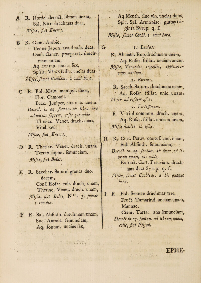 A R. Hordei decofl. libram unam. Sal. Nitri drachmas duas, Mifce, fiat E nema* '•i •' ” B R. Gum, Arabie. Terrae Japon. ana drach. duas, Ocul. Cancr. praeparat, drach¬ mam unam, Aq. fontan- uncias fex, Spirit. Vin. Gallic. uncias duas. Mifce, fumet Cochlear. 2 omni hora. C R. Fol. Malv. manipul. duos, Flor. Camomil. Bacc. Juniper. ana unc. unam. Decofl. in aq. fontan. ab libra una ad uncias fieptem, colle que adde Theriac. Venet. drach. duas, Vitei, ovi. Aq.Menth. fine vin. uncias duos, Spir. Sal. Armoniac. guttas tri¬ ginta Syrup. q. f. Mifce, fumat Cochl. 1 amni hora. G 1. Lenius. i - V R. Alumen. Rup.drachmam imam, Aq. Rofar. ftillat. unciam unam, Mifce, Turundis ingeftis, applicetur cavo narium. 2. Fortius. R. Sacch. Saturn. drachmam unam. ' Aq. Rofar. ftillat. unie, unam» Mfce ad eofdem ufus. 3. Forti fimum. R. Vitriol commun. drach. unam, Aq. Rofar. ftillat. unciam unam, Mifce f miles in ufus. Mifce, fiat Enema. k r v '.%* i. • ■ F-fi: , •• x? ■ • - * ■- • V » . f? 'i -D R. Theriac. Venet. drach. unarii, Terrae Japon. femunciam, Mifce, fiat Bolus. E R. Sacchar. Saturni granas duo. decem, Conf. Rofar. rub. drach. unam, Theriac. Venet. drach. unam, Mfce, fiat Bolus, N 0 . 3. fymat 1 ter die. F R- Sal. Abfinth drachmam unam, Suc. Aurant. femunciam, Aq. fontan. uncias lex, H R. Cort. Peruv. contuf. unc8 unam, Sal. Abfinth. femunciam, Decofl in aq. fontan. ab duab.ad U- brair. unam, cui adde, Extracl. Gort. Peruvian. drach¬ mas duas Syrup. q. f. Mifce, fumet Cochlear. 2 bis quaque hora. I R. Fol. Sennae drachmas tres, Fru£l. Tamarind» unciam unam. Mannae, Crem. Tartar. ana femunciam, Decofl: in aq. fontan. ad libram, unam, colle, fiat Ptifahi