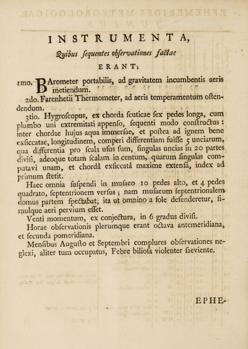 imo. INSTRUMENTA, Qyibus fequentes obfervationes factae ERANT; Arometer portabilis, ad gravitatem incumbentis aeris • -t * t t ’ - * * r r ■ »■ * '** ^ metiendum. 2do. Farenhetii Thermometer, ad aeris temperamentum often- dendum. - * ; otio- Hygrofcopus, ex chorda fcuticae lex pedes longa, cum plumbo uni extremitati appenfo, fequenti modo conftrudus : inter chordae hujus aqua immerlae-, et poftea ad ignem- bene exficcatae loneitudinem, comperi differentiam fuiffe 5 unciarum, qua differentia pro fcala ufus fum, lingulas uncias in 20 partes divifi, adeoque totam fcalam in centum, quarum lingulas com¬ putavi unam, et chorda exficcata maxime extenfa, index ad primum ftetit. _ Haec omnia fufpendi in mulaeo io pedes alto, et 4 pedes quadrato, feptentrionem verfus ; nam mufaeum leptentrionalem domus partem fp e dabat, ita ut omnino a fole defenderetur, fi- mulque aeri pervium effet. Venti momentum, ex conjeftura, in 6 gradus divifi. Horae obfervationis plerumque erant odava antemeridiana, et fecunda pomeridiana. . ■ Menfibus Augufto et Septembri complures obfervationes ne¬ glexi, aliter tum occupatus, Febre biliofa violenter faeviente.