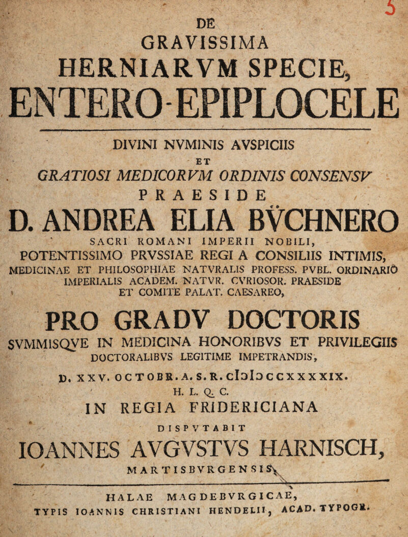 6 DE GRAVISSIMA HERNIARVM SPECIE, ENTERO EPIPLOCELE DIVINI NVMINIS AVSPICIIS ET GRA TIOSI MEDICOR FM ORDINIS CONSENSF D. andrea ELIA°B?CHNER0 SACRI ROMANI IMPERII NOBILI, PGTENTISSIMO PRVSSIAE REGI A CONSILIIS INTIMIS, MEDICINAE ET PHILOSOPHIAE NATVRALIS PROFESS. PVBL. ORDINARICD IMPERIALIS ACADEM. NATVR. CVRIOSOR. PRAESIDE ET COMITE PALAT. CAESAREO, PRO GRADV DOCTORIS SVMMISQVE IN MEDICINA HONORIBVS ET PRIVILEGIIS DOCTORALIBVS LEGITIME IMPETRANDIS, 1). XXV. octobs.a.s.r.cIdIoccxxxxix. H. L. C. IN REGIA FRiDERICIANA DISPVTABIT lOANNES AVGVSTVS HARNISCH, ' MARTISBVRGENSISJy HALAE MAG DEBVRGICAE, TYPIS lOANNlS CHRISTIANI HENDELII, ACAD. TYPOGE*